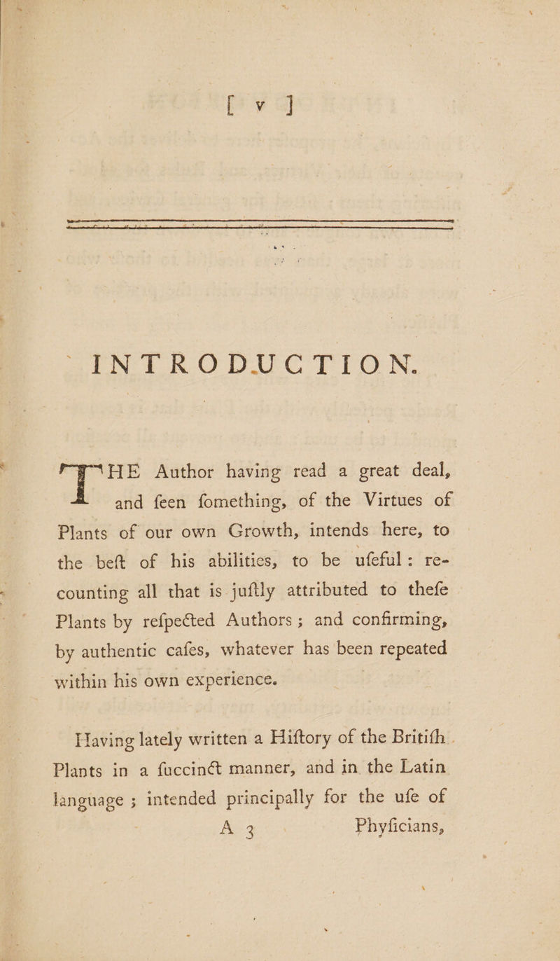 WHE Author having read a great deal, and feen fomething, of the Virtues of Plants of our own Growth, intends here, to the beft of his abilities, to be ufeful: re- counting all that is juftly attributed to thefe Plants by refpected Authors; and confirming, by authentic cafes, whatever has been repeated within his own experience. Having lately written a Hiftory of the Britith . Plants in a fuccinét manner, and in the Latin language ; intended principally for the ufe of Bee es Phyficians,