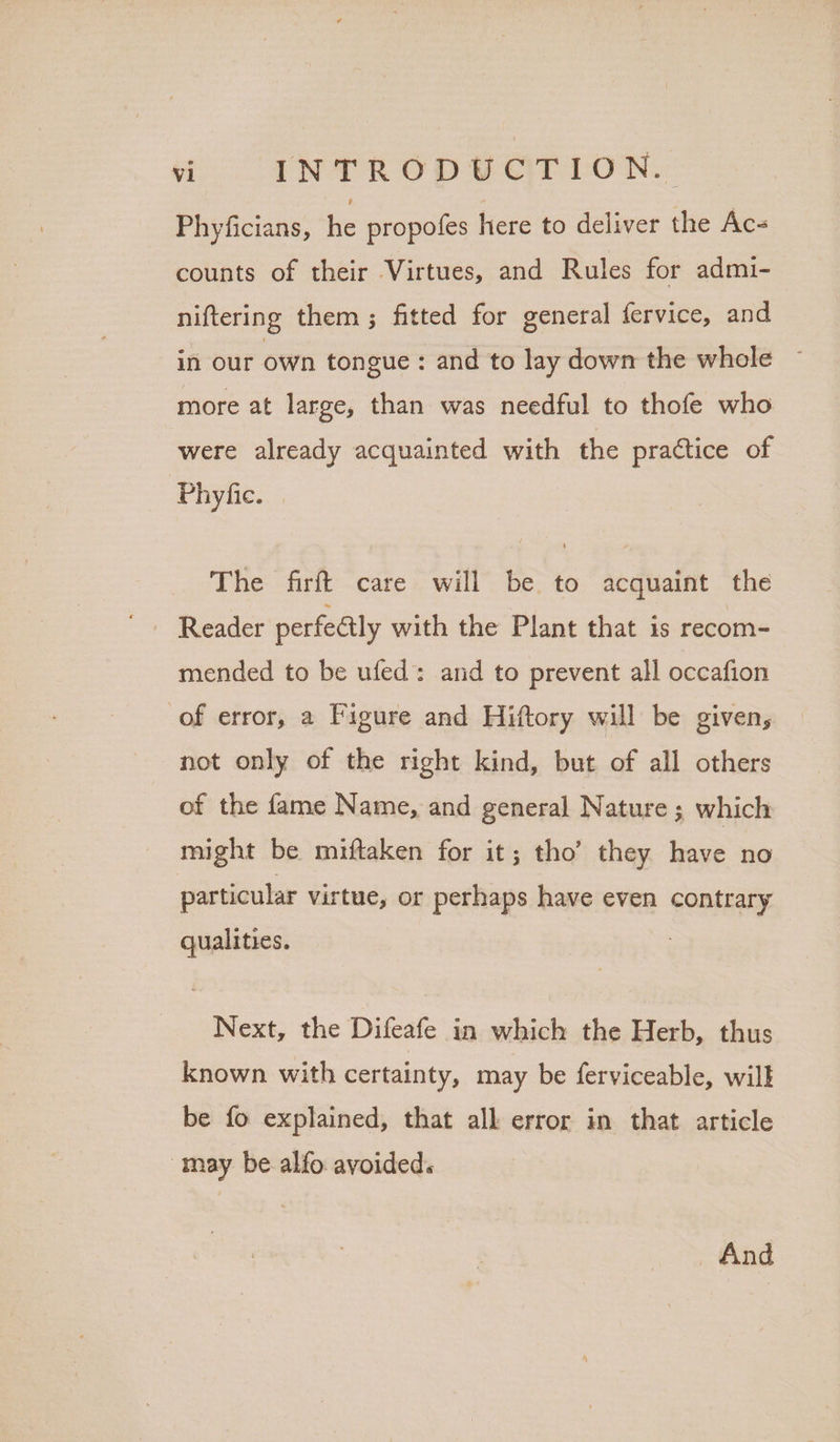 Phyficians, be propofes here to deliver the Ac- counts of their Virtues, and Rules for admi- niftering them; fitted for general fervice, and in our own tongue : and to lay down the whole ~ more at large, than was needful to thofe who were already acquainted with the practice of Phyfic. | The firft care will be to acquaint the Reader perfectly with the Plant that is recom- mended to be ufed: and to prevent all occafion of error, a Figure and Hiftory will be given, not only of the right kind, but of all others of the fame Name, and general Nature ; which might be miftaken for it; tho’ they have no particular virtue, or perhaps have even contrary qualities. Next, the Difeafe in which the Herb, thus known with certainty, may be ferviceable, will be fo explained, that alk error in that article may be alfo avoided. And