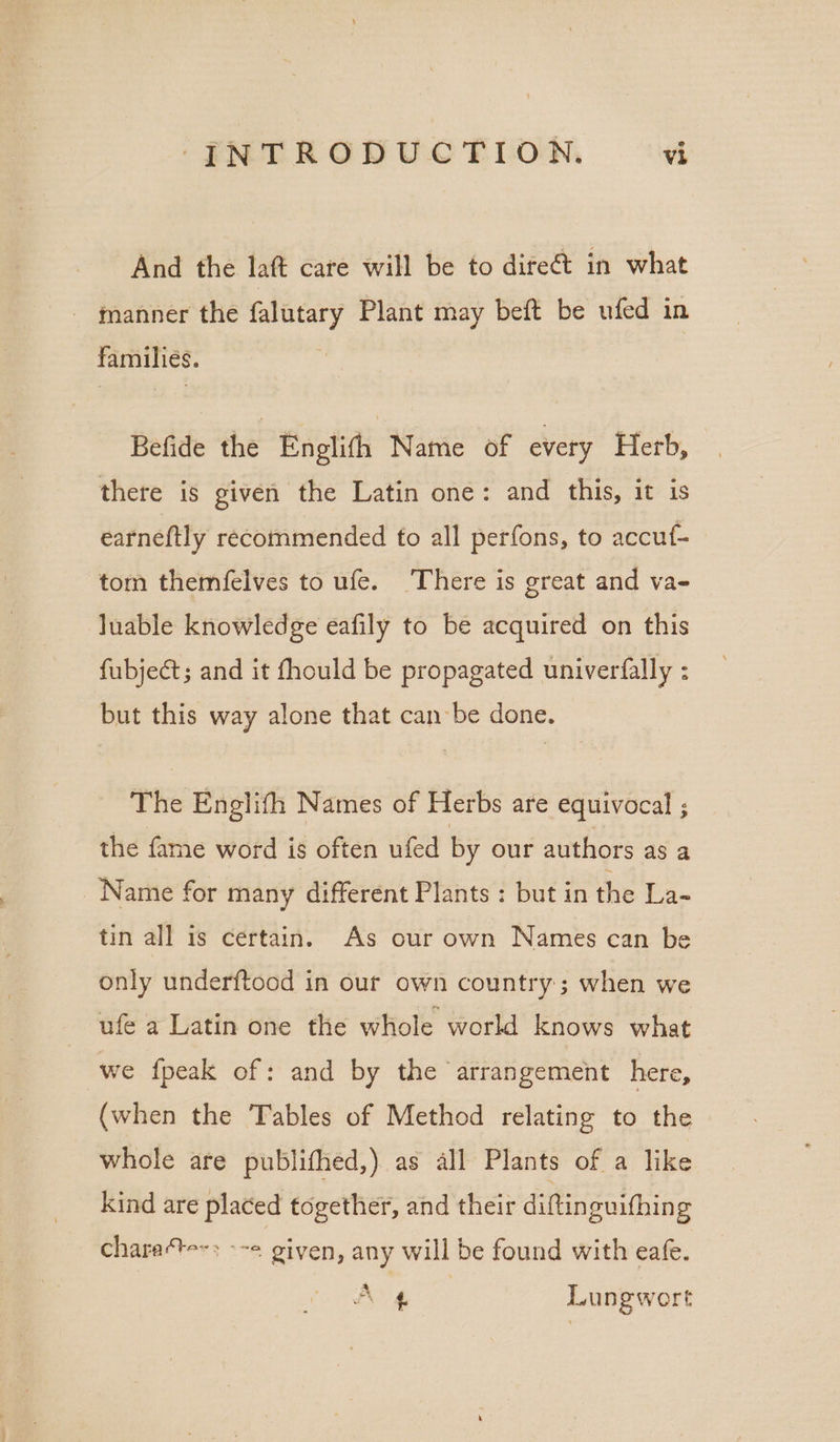 And the laft care will be to difeét in what - gmanner the falutary Plant may beft be ufed in familiés. Befide the Enplifh Name of every Herb, there is given the Latin one: and this, it is earneftly recommended fo all perfons, to accuf- tom themfelves to ufe. There is great and va- Juable knowledge eafily to be acquired on this fubjeét; and it fhould be propagated univerfally : but this way alone that can be done. The Englifh Names of Herbs are equivocal ; the fame word is often ufed by our authors as a Name for many different Plants : but in the La- tin all is certain. As our own Names can be only underftood in our own country; when we ufe a Latin one the whole world knows what we fpeak of: and by the arrangement here, (when the Tables of Method relating to the whole are publifhed,) as all Plants of a like kind are placed together, and their diftin guifhing chara‘te-; - -« given, any will be found with eafe. a A 4 Lungwort