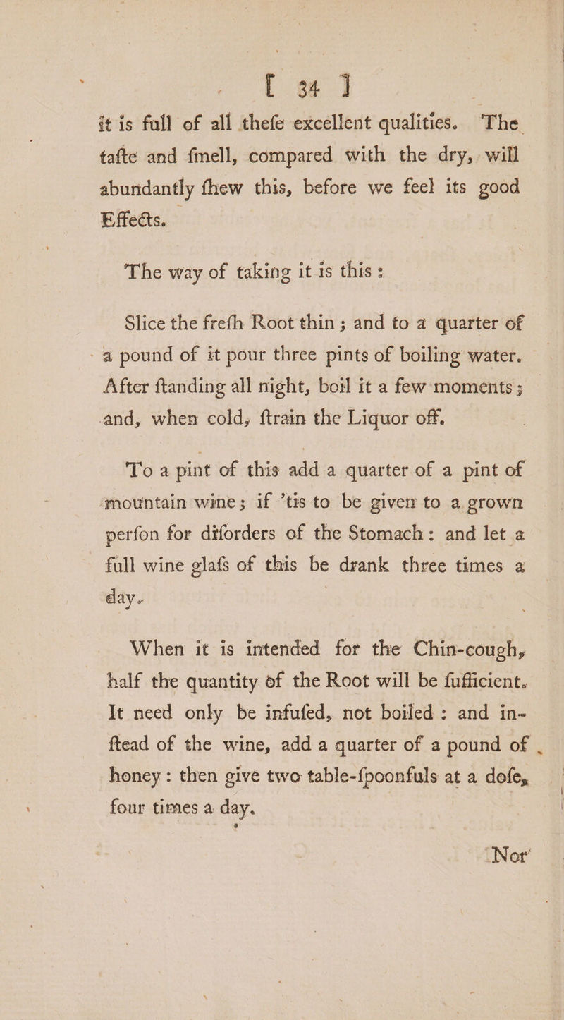 it is full of all thefe excellent qualities. The tafte and fmell, compared with the dry, will abundantly fhew this, before we feel its good Effects. The way of taking it is this: Slice the frefh Root thin; and to a quarter of -a pound of it pour three pints of boiling water. After ftanding all night, botl it a few moments ; | and, when cold, ftrain the Liquor off. Toa pint of this add a quarter of a pint of mountain wine; if ‘tis to be given to a grown perfon for diforders of the Stomach: and let a full wine glafs of this be drank three times a day. When it is intended for the Chin-cough, half the quantity of the Root will be fufficient. It need only be infufed, not boiled: and in- ftead of the wine, add a quarter of a pound of | honey : then give two table-{poonfuls at a dofe, four times a day. | Nor’