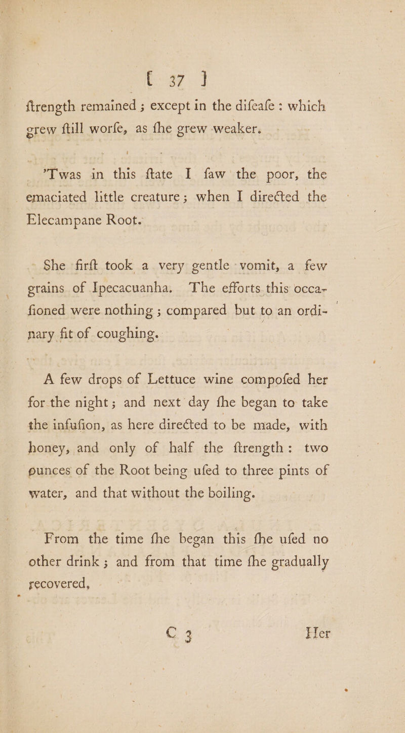 Pi ee ftrength remained ; except in the difeafe : which grew ftill worfe, as fhe grew weaker. Twas in this ftate I faw the poor, the emaciated little creature; when I direéted the Elecampane Root. She firft took a very gentle vomit, a few grains of Ipecacuanha. The efforts this occa~ fioned were nothing ; compared but to an ordi- — nary fit of coughing. A few drops of Lettuce wine compofed her for the night; and next day fhe began to take the infafion, as here dire@ted to be made, with honey, and only of half the ftrength: two ounces of the Root being ufed to three pints of water, and that without the boiling. From the time fhe began this fhe ufed no other drink ; and from that time the gradually recovered, : C 3 Ter