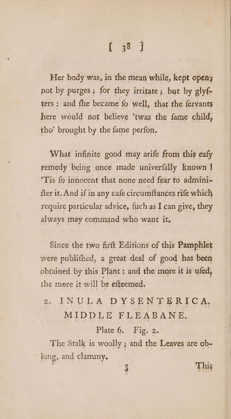 Her body was, in the mean while, kept open pot by purges; for they irritate; but by glyf- ters: and the became fo well, that the feryants here would not believe ’twas the fame child, tho’ brought by the fame perfon. What infinite good may arife from this eafy remedy being once made univerfally known ! Ps {9 innocent that none need fear to admini- fter it. And if in any cafe circumftances rife which require particular advice, fuch as I can give, they always may command who want it. Since the two firft Editions of this Pamphlet were publithed, a great deal of good has been obtained by this Plant : and the mare it is ufed, the more it will be efteemed. 2, INULA DYSENTBRICA, _ MIDDLE FLEABANE. Plate 6. Fig. 2. The Stalk is woolly ; and the Leaves are ob- | long, and clammy. 3 This