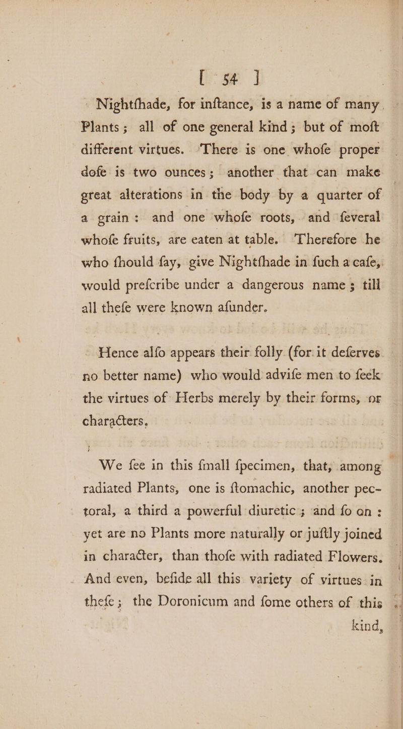 [oe ] Plants; all of one general kind; but of moft different virtues. ‘There is one whofe proper dofe is two ounces; another that can make a grain: and one whofe roots,. and feveral whofe fruits, are eaten at table. Therefore he would prefcribe under a dangerous name ; till all thefe were known afunder. no better name) who would advife men to feek the virtues of Herbs merely by their forms, ‘or characters, radiated Plants, one is ftomachic, another pec- yet are no Plants more naturally or jufily joined in character, than thofe with radiated Flowers. And even, befide all this variety of virtues in kind,