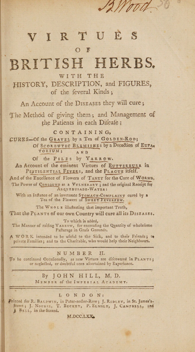 2 a le BRITISH HERBS, WIitLH THE. ‘ | _ HISTORY, DESCRIPTION, and FIGURES, of the feveral Kinds ; An Account of the Diszaszs they will cure ; The Method of giving them; and Management of the Patients in each Difeate ; CONTAINING, CURES—Of the Grave by a Tea of GOLDEN-Rop; Of ScorsuTic BLEMISHES by a Decottion of EuPas BA Reale ae AND Of the PrLbes by YaRROW.- An Account of the eminent Virtues of BuTTERBURR in PrsTILENTIAL Fevers, and the Phacue itfelf. And of the Excellence of Flowers of Tanzy bras t the Cure of Worms, een, — The Power of Consounp as a VuLNERARY 3 and the original Receipt for. ARQUEBUSADE- Waren: With an Inftance of an inveterate Sromacu-ComprainT cured by a Tea of the Flowers o SWEET ‘FEVERFEW. The Wuore illuftrating that important Truth, That the PLanrs of our own Country will cure all its Diszasgs, ‘To which is added, ; The Manner of raifing Yarrow, for encreafing the Quantity of wholefome Pafturage in Graf Grounds. A WOR K intended to be ufeful to the Sick, and to their Friends; te priv ate Families; and to the Charitable, who would help their Neighbours. NUMBER Ui. To be continued Occafionally, as new Virtues are difcovered in PLANTS 3 or neglected, or doubtful ones afcertained by Experience. ne KD OM: ae i aintea for R. Bar pwn, in Pater-nofter-Row; J. Riprzy, in St. James’s- Street; J. Novursz, T. Becxet, P.Eumszy, J, CAMPBELL, and j Bex, in the Strand, M,DCC.LXX%