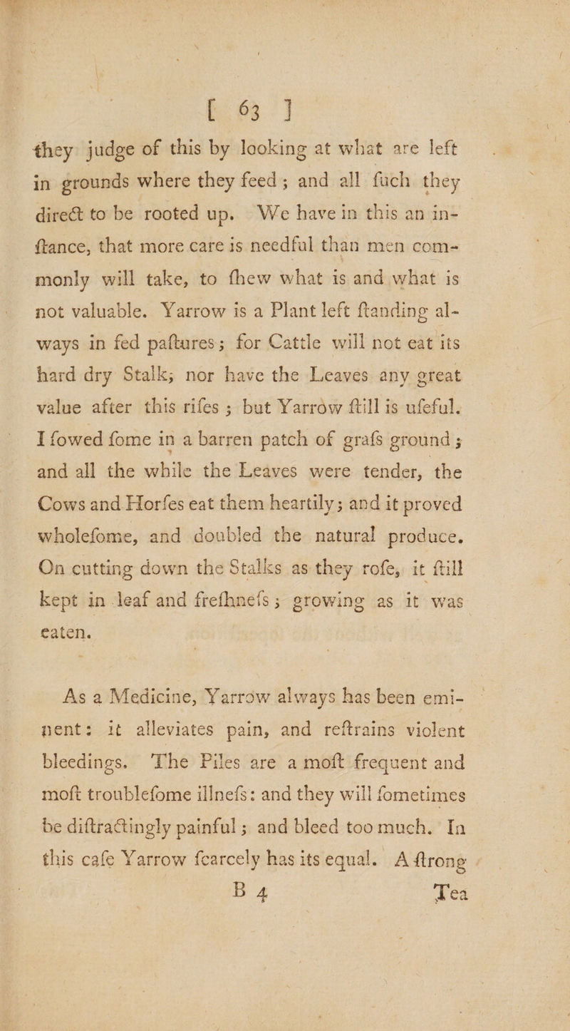 if] they judge of this by looking at what are left in grounds where they feed; and all ‘fach they direct to be rooted up. We have in this an in- | ftance, that more care is needful than men com- monly will take, to fhew what is and what is not valuable. Yarrow is a Plant left ftanding al- ways in fed paftures; for Cattle will not eat its hard dry Stalk; nor have the Leaves any great value after this rifes ; but Yarrow ftill is ufeful. I fowed fome in a barren patch of grafs ground and all the while the Leaves were tender, the Cows and Horfes eat them heartily; and it proved wholefome, and doubled the natural produce. On cutting down the Stalks as they rofe, it fill kept in leaf and frefhne{s; growing as it was eaten. | As a Medicine, Yarrow always has been emi- nent: it alleviates pain, and reftrains violent bleedings. The Piles are a moft frequent and moft troublefome illnefs: and they will fometimes be diftraGtingly painful; and bleed toomuch. In this cafe Yarrow fcarcely has its equal. A ftrong _