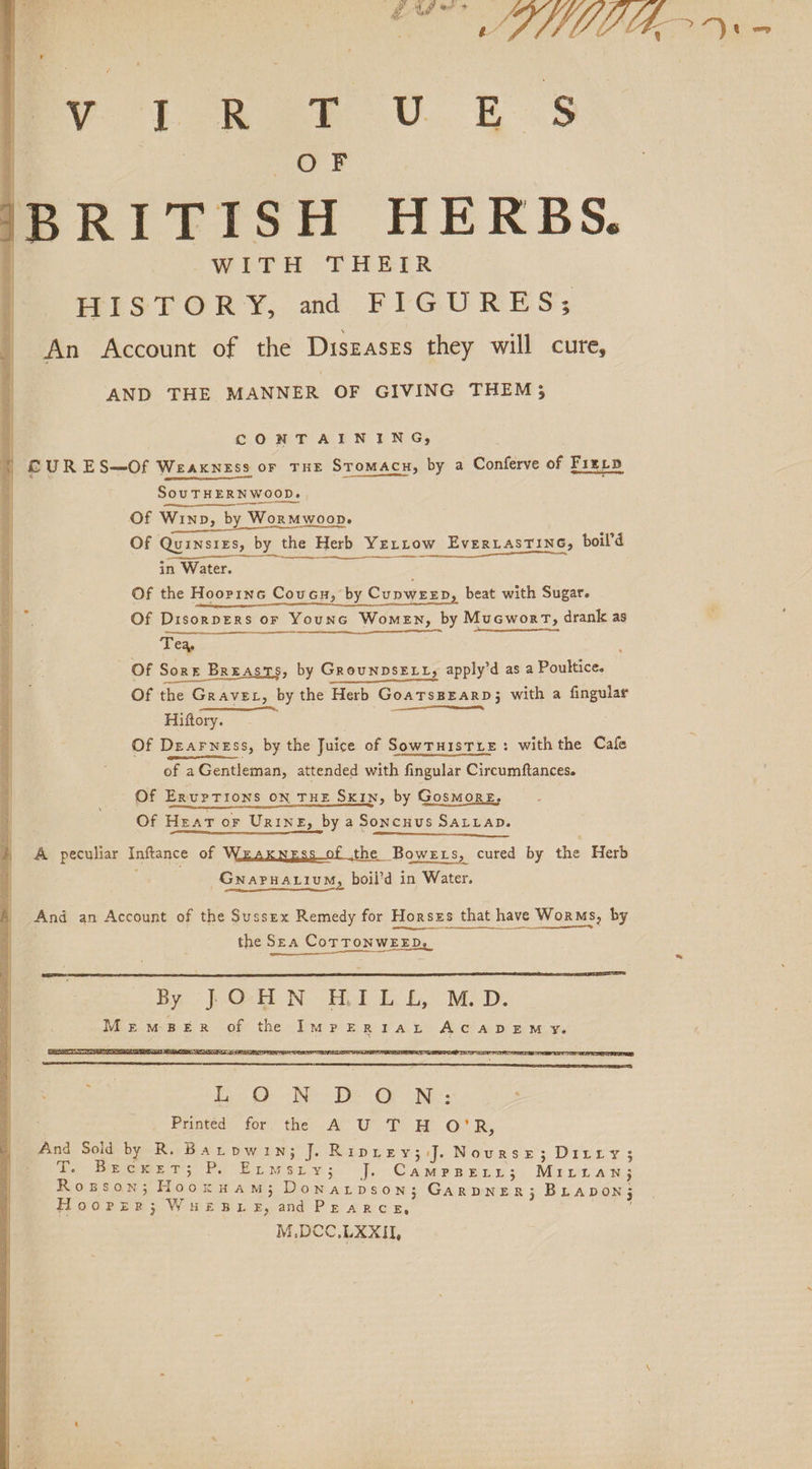 a mee ay sory Toy on ae. U. ts | OF IBRITISH HERBS. -WEYHH. ‘FHETR HISTORY, and FIGURES; An Account of the Diszases they will cure, AND THE MANNER OF GIVING THEM 3 CONTAINING, + €©UR ES—Of Weakness or THE STomAcH, by a Conferve of Fiery 4 SouTHERNWOOD. Of Winn, by Wormwoon. Of QuinsizEs, by the Herb Yertrow EverLasTine, boil’d Of the Hoopinc Couvcu, by Cupweep, beat with Sugar. Of Disorpers or YounG Women, by Mucworm, drank as i Cate Of Soret Breasts, by GrounpsELL, apply’d as a Poultice. Of the Grave, by the Herb Goatrsprarp; with a fingular Hiftory. Of Dearness, by the Juice of Sowruistie: withthe Cafe of a Gentleman, attended with fingular Circumftances. Of ErupTIoNS ON THE SKIN, by GosmorE, Of Hear or Urine, by a Soncnus SALLAD. A peculiar Inftance of Weaxnzgss of the Bowers, cured by the Herb - Gwapnarium, boil’d in Water. And an Account of the Sussex Remedy for Horses that have Worms, by the Sea CorTTONWEED. ————— bene Se is) © - We De Or Ne: Printed for the A U T H O'R, And Sold by R. Barpwin; J. Riprey; J. Nourse; Ditry; Te Wrrewe ws Py Eumwepy i.’ J, CamPpBEtt3; Mirttan; Rowson; Hooxuam; Donarpvson; Garpner3; BLApDOoN; Hooper; WHEBLE, and PEARCE, M.DCC,LXXII,