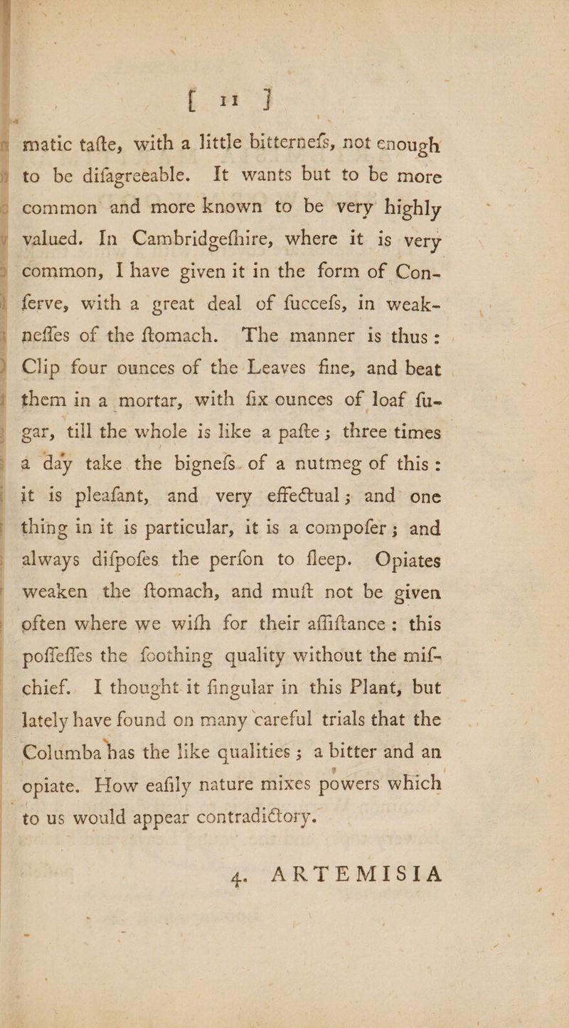 Ls matic tafte, with a little bitternefs, not enough i] &gt; to be difagreeable. It wants but to be more common and more known to be very highly common, I have given it in the form of Con- ferve, with a great deal of fuccefs, in weak- neffes of the ftomach. The manner is thus: | them in a mortar, with fix ounces of loaf fu- a day take the bignefs. of a nutmeg of this: it is pleafant, and very effectual; and one thing in it is particular, it is a compofer; and always difpofes the perfon to fleep. Opiates weaken the ftomach, and muit not be given often where we with for their affiftance: this poffefies the foothing quality without the mif- _ lately have found on many careful trials that the F 3 J opiate. How eafily nature mixes powers which to us would appear contradictory.