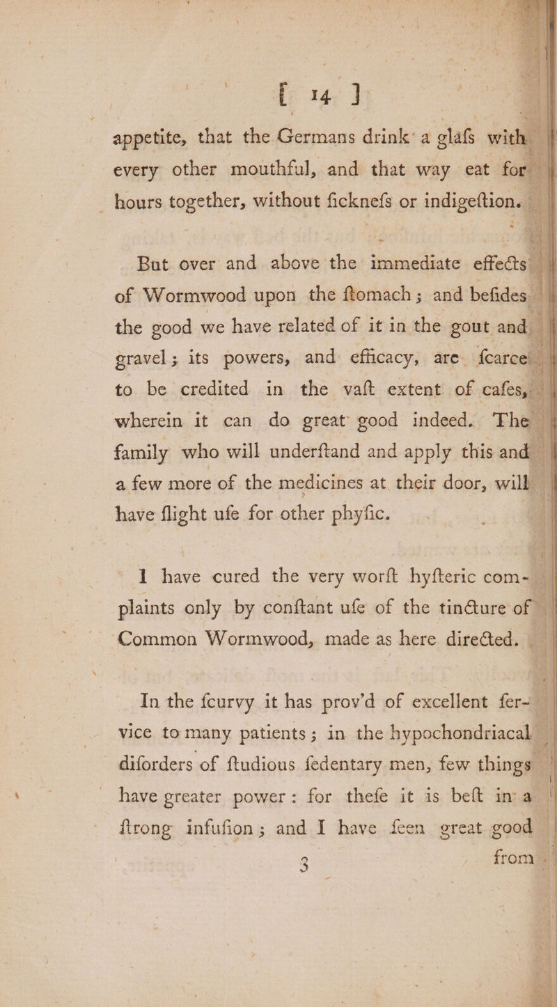 appetite, that the Germans drink: a glafs wit | every other mouthful, and that way eat f hours together, without ficknefs or indigeftion. * ‘ = \ But over and above the immediate effects of Wormwood upon the ftomach ; and befides the good we have related of it in the gout and : yy gravel; its powers, and efficacy, are. fearce’ to be credited in the vaft extent of cafes, | wherein it can do great good indeed. ‘The 4 family who will underftand and apply this and ; \ a few more of the medicines at. their door, will have flight ufe for acust phyfic. 1 have cured the very wort hyfteric com- all plaints only by conftant ufe of the tinGture of Common Wormwood, made as s here directed. _ | In the fcurvy it has prov’d of excellent fer-i i vice. to many patients; in the hypochondriacal _ | - diforders of ftudious fedentary men, few things : | have greater power: for thefe it is bet im a  firong infufion ; and i have feen great good : 3 from ; ‘i