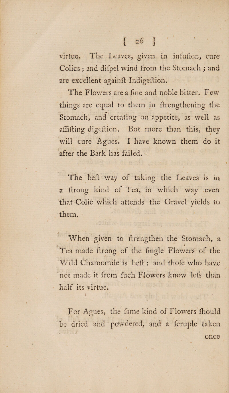 virtue. The Leaves, given in infufion, cure Colics $ and difpel wind from the Stomach ; and are excellent againft Indigedion. The Flowers area fine and noble bitter. Few things are equal to them in {Lengthening the Stomach, and creating an appetite, as well as aflifting digedion. But more than this, they will cure Agues. I have known them do it after the Bark has failed. The bed way of taking the Leaves is in S a flrong kind of Tea, in which way even that Colic which attends the Gravel yields to <*> / them. When given to ftrengthen the Stomach, a k ' 1 Tea made drong of the fingle Flowers of the Wild Chamomile is bed : and thofe who have not made it from fuch Flowers know lefs than half its virtue. * ‘ ' L;'' For Agues, the dune kind of Flowers fhould be dried and poKvdered, and a fcruple taken once