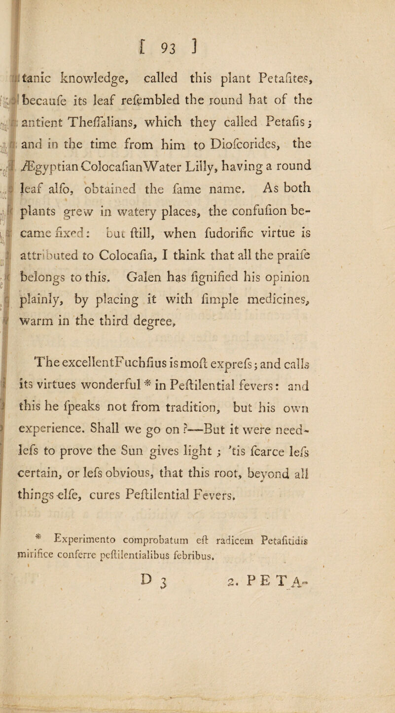 * mil ici tame knowledge, called this plant Petafites, becaufe its leaf refembled the round hat of the antient ThefTalians, which they called Petafis j and in the time from him to Diofcorides, the Egyptian ColocafianWater Lilly, having a round leaf alfo, obtained the fame name, As both plants grew in watery places, the confufion be¬ came nx^d: but {till, when fudorific virtue is attributed to Colocafia, I think that all the praife belongs to this. Galen has fignified his opinion plainly, by placing it with Ample medicines, warm in the third degree, The excelientFucbfius is mod exprefs; and calls its virtues wonderful * in Peftilential fevers: and this he fpeaks not from tradition, but his own experience. Shall we go on r—But it were need- lefs to prove the Sun gives light ; kis fcarce left certain, or lefs obvious, that this root, beyond all & things-elfe, cures Peftilential Fevers. * Experimento comprobatum eft radicem Petafitidis mirifice conferre peftilentialibus febribus. D 3 2, PETA'