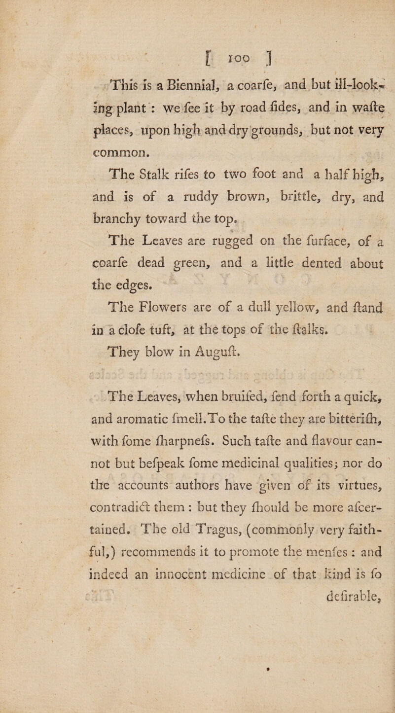 \ l I°° ] This Is a Biennial, a coarfe, and but ill-look* ing plant : we fee it by road fides, and in wafte places, upon high, and dry grounds, but not very common. The Stalk rifes to two foot and a half high, and is of a ruddy brown, brittle, dry, and branchy toward the top, \ __ The Leaves are rugged on the furface, of a coarfe dead green, and a little dented about the edges. The Flowers are of a dull yellow, and ftand in a clofe tuft, at the tops of the ftalks. They blow in Auguft. 7- r *- « s * The Leaves, when bruifed, fend forth a quick, and aromatic knell,To the tafte they are bitterifti, with fome fharpnefs. Such tafte and flavour can¬ not but befpeak fome medicinal qualities; nor do the accounts authors have given of its virtues, contradict them : but they fhould be more afcer- tained. The old Tragus, (commonly very faith¬ ful,) recommends it to promote the menfes: and indeed an innocent medicine of that kind is fo defirable.