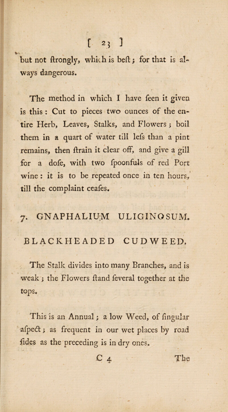 I [ 23 3 but not ftrongly, which Is heft; for that is al¬ ways dangerous. The method in which I have feen it given is this : Cut to pieces two ounces of the en¬ tire Herb, Leaves, Stalks, and Flowers ; boil them in a quart of water till lefs than a pint remains, then ftrain it clear off, and give a gill for a dofe, with two fpoonfuls of red Port wine : it is to be repeated once in ten hours* till the complaint ceafes. 7. GNAFHALIUM ULIGINGSUM. BLACK HEADED CUDWEED, * The Stalk divides into many Branches, and is weak; the Flowers ftand feveral together at the tops. This is an Annual j a low Weed, of lingular afpedt; as frequent in our wet places by road lides as the preceding Is in dry ones. C 4. The '.41 '• ' 4