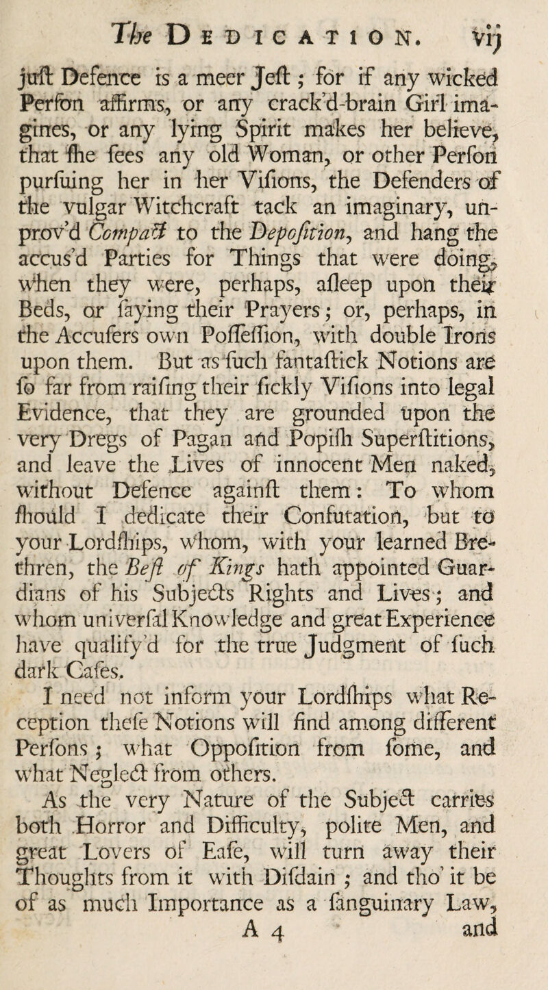 The D E 'DICATION. Vlj juft Defence is a meer Jeft ; for if any wicked Perfon affirms, or any crack’d-brain Girl ima¬ gines, or any lying Spirit makes her believe, that fhe fees any old Woman, or other Perfon purluing her in her Vifions, the Defenders of the vulgar Witchcraft tack an imaginary, un- prov’d Compact to the D-epofition, and hang the accus’d Parties for Things that were doing. When they were, perhaps, afleep upon their Beds, or faying their Prayers; or, perhaps, in the Accufers own Pofleffion, with double Irons upon them. But as fuch fantaftick Notions ar£ fo far from railing their fickly Vifions into legal Evidence, that they are grounded Upon the very Dregs of Pagan and Popiffi Superftitions, and leave the ..Lives of innocent Men naked, without Defence againft them: To whom ffioiild I dedicate their Confutation, but to your Lordffiips, Whom, with your learned Bre¬ thren, the jBe ft of Kings hath appointed Guar¬ dians of his Subjects Rights and Lives; and whom univerfal Knowledge and great Experience have qualify d for the true Judgment of fuch dark Cafes, I need not inform your Lordffiips what Re¬ ception thefe Notions will find among different Perfons; what Oppofition from fome, and what Negledt from others. As the very Nature of the Subjeft carries both Horror and Difficulty, polite Men, and great Lovers of Eafe, will turn away their Thoughts from it with Difdairi ; and tho’ it be of as much Importance as a fanguinary Law, A 4 v and