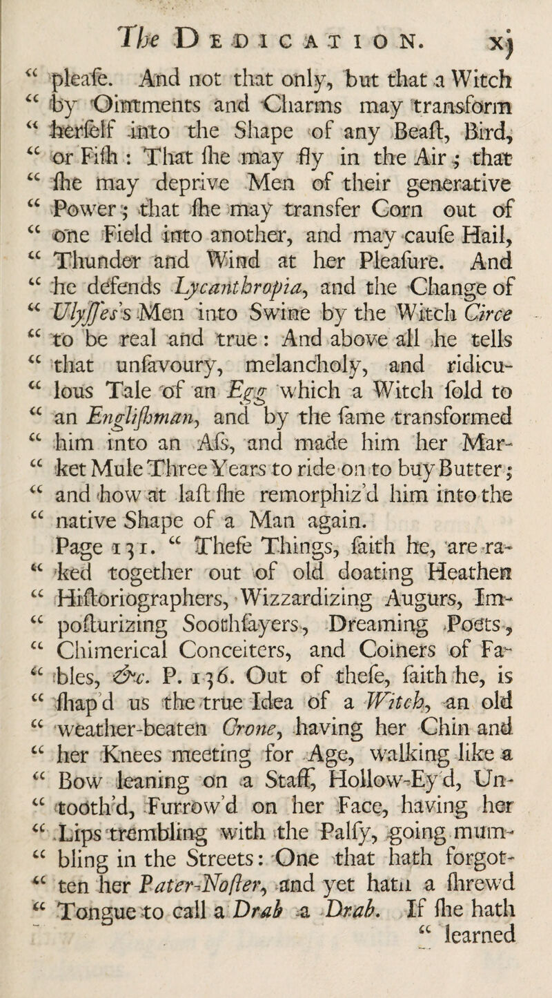 <c pleafe. And not that only, but that a Witch “ by 'Ointments and Charms may transform “ herfelf -into the Shape <of any Beaft, Bird, “ or Fiih : That Ihe may fly in the Air ; that “ fhe may deprive Men of their generative a Power; that fhe may transfer Corn out of “ one Field into another, and may caufe Hail, “ Thunder and Wind at her Pleafure. And u he defends Lycanthropia, and the Change of u UlyJJess Men into Swine by the Witch Circe u to be real and true: And above all he tells u that unfevoury, melancholy, and ridicu- cc lous Tale of an Egg which a Witch fold to “ an EngliJJman, and by the fame transformed “ him into an Afs, and made him her Mar- “ ket Mule Three Years to ride on to buy Butter; “ and how at laft fhe remorphiz’d him into the a native Shape of a Man again. Page 131. “ Thefe Things, faith he, are ra- 64 ked together out of old floating Heathen “ Hiftoriographers, Wizzardizing Augurs, Im- “ poflurizing Soothfayers, Dreaming Touts, £C Chimerical Conceiters, and Coiners of Fa u bles, &c. P. 136. Out of thefe, faith he, is “ fliap d us the true Idea of a Witch, an old u weather-beaten Crone, having her Chin and “ her Knees meeting for Age, walking like a <c Bow leaning on a Stafi^ FIollow-Ey d, Urn u tooth’d, Furrow’d on her Face, having her “ Lips trembling with the Palfy, going mum- “ bling in the Streets: One that hath forgot- u ten her Pater-^Nofler, and yet hatn a lhrewd u Tongue to call a Drab a Utah, If fire hath “ learned