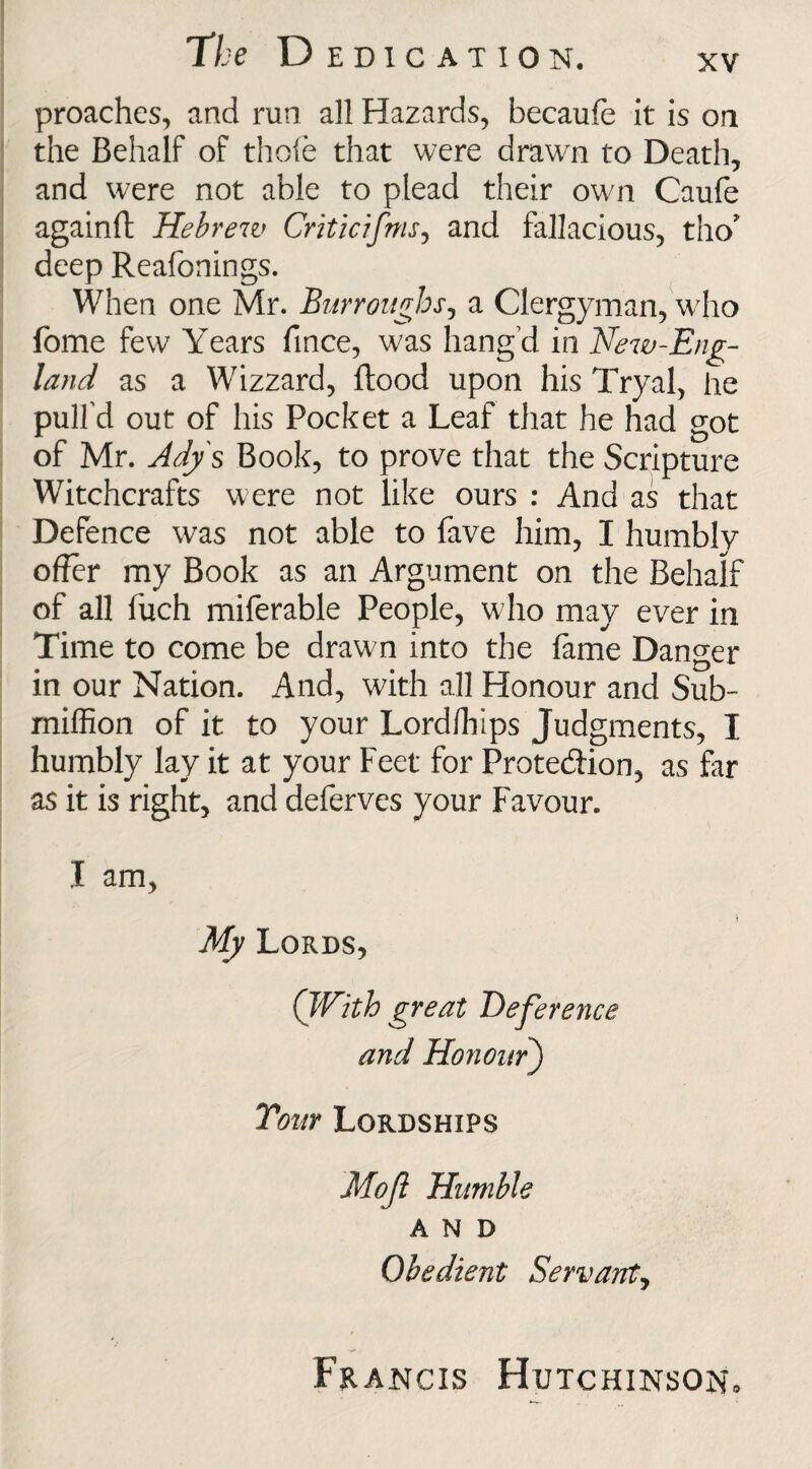 proaches, and run all Hazards, becaufe it is on the Behalf of thofe that were drawn to Death, and were not able to plead their own Caufe againft Hebrew Critic ifms ^ and fallacious, tho’ deep Reafonings. When one Mr. Burroughs, a Clergyman, who feme few Years fince, was hang’d in New-Eng¬ land as a Wizzard, flood upon his Tryal, he pull’d out of his Pocket a Leaf that he had got of Mr. Adys Book, to prove that the Scripture Witchcrafts were not like ours : And as that Defence was not able to fave him, I humbly offer my Book as an Argument on the Behalf of all fuch miferable People, who may ever in Time to come be drawn into the fame Danger in our Nation. And, with all Honour and Sub- million of it to your Lordlhips Judgments, I humbly lay it at your Feet for Protection, as far as it is right, and deferves your Favour. I am, My Lords, ( With great Deference and Honour) Tour Lordships Mojl Humble AND Obedient Servant, Francis Hutchinson.