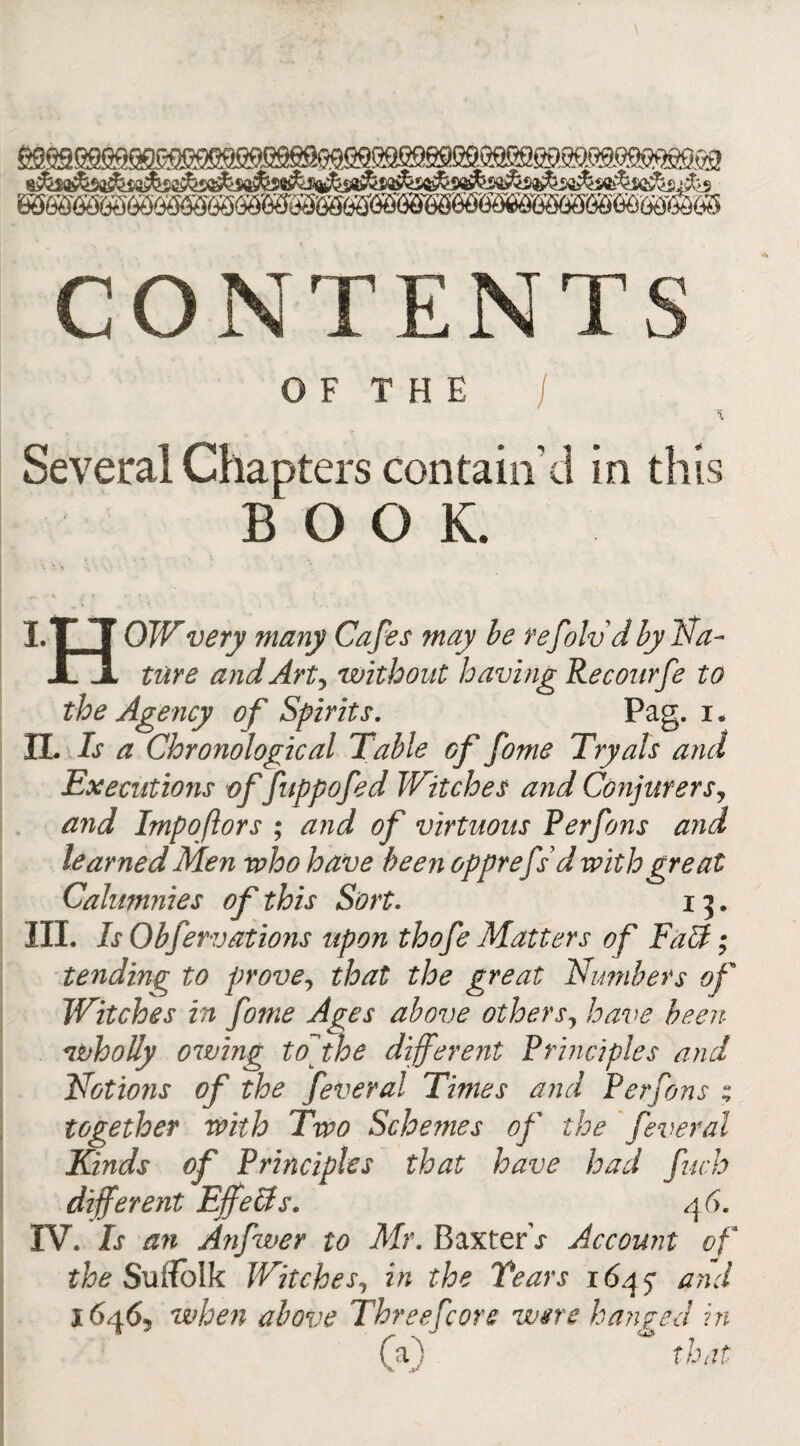 CONTENT O F T H E Several Chapters contain’d in this BOOK. ITT OW very many Cafes may be refold d by Na- JLjl tare and Art, without having Recourfe to the Agency of Spirits. Pag. i. II. Is a Chronological Table of fome Tryals and Executions of fuppofed Witches a?id Conjurers? and Impoftors ; and of virtuous Perfons and learned Men who have been opprefsd with great Calumnies of this Sort. 13. III. Is Obfervations upon thofe Matters of Fall; tending to prove, that the great Nu??ibers of Witches in fome Ages above othersy have been wholly owing tofhe different Principles and Notions of the feveral Times and Perfons z together with Two Schemes of the feveral Kinds of Principles that have had fiwh different Effefts. 46. IV. Is an Atifwer to Mr. BaxterV Account of the Suffolk Witches, in the Years 1645* and 1646, when above Therefore were hanged in (a) “ that