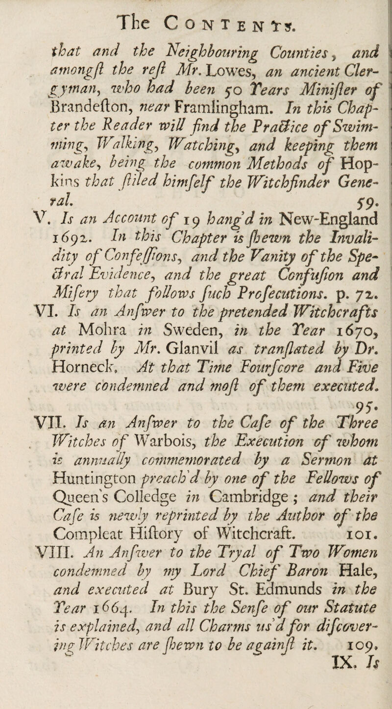 The C O N T E N Trs. that and the Neighbour big Counties y and amongft the reft Mr. Lowes, an ancient Cler¬ gyman, who had been 50 Years Minifier of Brandefton, near Framlingham. In this Chap¬ ter the Reader will find the PraBice of Swim¬ ming, Walking, Watching, and keeping them awake, being the common Methods of Hop¬ kins that filed himfelf the Witchfinder Gene¬ ral. 59. V. Is an Account of 19 hangd in New-England 1692. In this Chapter isftewn the Invali¬ dity of Confefftons, and the Vanity of the Spe¬ ctral Evidence, and the great Confufton and Mifery that follows fuch Prof editions, p. 72. VI. Is an Anfwer to the pretended Witchcrafts at Mohra in Sweden, in the Year 1670, printed by Mr. Glanvil as t ran fated by Dr• Horned:, At that Time Eourjcore and Five were condemned and mofl of them executed„ 95* VII. Is an Anfwer to the Cafe of the Three Witches of Warbois, the Execution of whom is annually commemorated by a Sermon at Huntington preach d by one of the Fellows of Queen s Colledge in Cambridge ; and their Ca fe is newly reprinted by the Author of the Compleat Hiftory of Witchcraft. 101. VIII. An Anfwer to the Tryal of Two Women condemned by my Lord Chief Baron Hale, and executed at Bury St. Edmunds in the Year 1664. In this the Senfe of our Statute is explained, and all Charms us d for difcover¬ ing Witches are ftewn to be againf it. 109, 1$