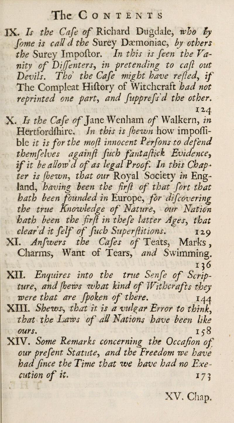 IX- Is the Cafe of Richard Dugdale, who by Jome is call d the Surey Demoniac, by others the Surey Impoftor. In this is feen the Va¬ nity of Diffenters, in pretending to cafl out Devils. Tho the Cafe might have refled, if The Compleat Hiftory of Witchcraft had not reprinted one part, and fupprefs d the other. 1x4 X. Is the Cafe of Jane Wenham of Walkern, in Hertfordfhire. In this is Jhewn how impofli- ble it is for the mo ft innocent Perfons to defend them]elves again ft fuch fantaflick Evidence, if it be allow d of as legal Proof In this Chap- ter is Jhewn, that our Royal Society in Eng¬ land, having been the fir ft of that fort that hath been founded in Europe, for difcovering the true Knowledge of Nature, our Nation hath been the fir ft in thefe latter Ages, that clear d it felf of fuch Superflitions. 129 XI. Anfwers the Cafes of Teats, Marks, Charms, Want of Tears, a?id Swimming. 136 XII. Enquires into the true Senfe of Scrip- ture, and Jhews what kind of Wit her aft s they were that are fpoken of there. 144 XIII. Shews, that it is a vulgar Error to think, that the Laws of all Nations have been like ours. 158 XIV. Some Remarks concerning the Occafion of our prefent Statute, and the Freedom we have had fince the Time that we have had no Exe¬ cution of it. 17I XV. Chap.