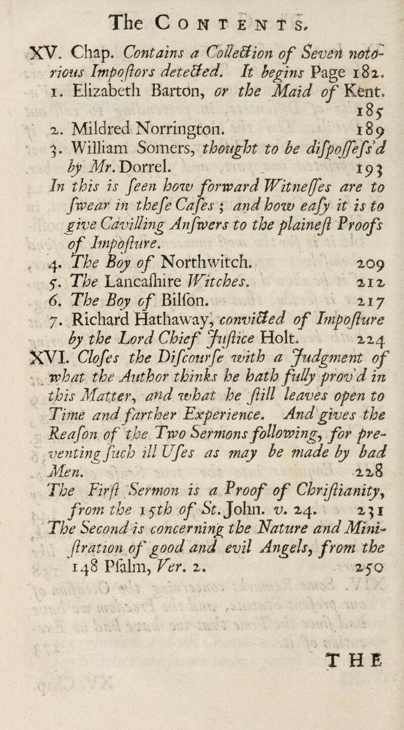 XV. Chap. Contains a Collection of Seven noto¬ rious Impoftors detedted. It begins Page 182. 1. Elizabeth Bartdn, or the Maid of Kent. 18? 2. Mildred Norrington. 189 3. William Somers, thought to be difpojfefsd by Mr. Dorrel. _ 193 In this is feen how forward Witne/fes are to [wear in thefe Cafes ; and how eafy it is to give Cavilling Anfwers to the plaineji Proofs of Impofture. , 4. 'The Boy of Northwitch. 209 5% The Lancafhire Witches. 212 6. The Boy of Billon. 217 7. Richard Hathaway, convitded of Impofture by the Lord Chief Juftice Holt. 224 XVI. Clofes the Difcourfe with a Judgment of what the Author thinks he hath fully provd in this Matter, and what he fill leaves open to Time and farther Experience. And gives the Reafon of the Two Sermons following, for pre¬ venting fuch illUfes as may be made by bad Men.  228 The Fir ft Sermon is a Proof of Chriftianity, from the 15th of St. John. v. 24. 231 The Second is concerning the Nature and Mini- [{ration of good and evil Angels, from the 148 Pfalm, Ver. 2. 250 * THE