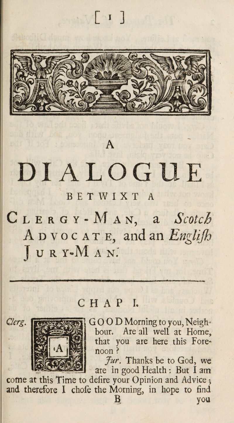 [ * ] A DIALOGUE BETWIXT A Clergy-Man, a Scotch Advocate, and an Englifh J U R y»M a n. CHAP I. Qlcrg. lUBSSSSSsR GOOD Morning to you, Neigh- hour. Are all well at Home, that you are here this Fore¬ noon ? Jur. Thanks be to God, we are in good Health ; But I am come at this Time to defire your Opinion and Advice \ and therefore I chofe the Morning, in hope to find B you