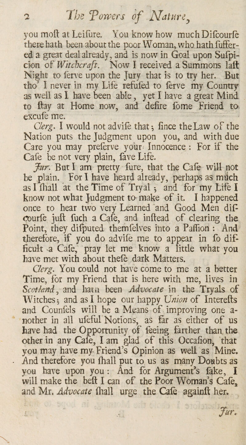 you moft at Leifure. You know how much Difcourfe there hath been about the poor Woman, who hath fuffer- ed a great deal already, and is now in Goal upon Sufpi- cion of Witchcraft. Now I received a Summons laft Night to ferve upon the Jury that is to try her. But thoJ I never in my Life refuted to ferve my Country as well as 1 have been able, yet I have a great Mind to ftay at Home now, and defire fome Friend to excufe me. Clerg. I would not advife that*, fince the Law of the Nation puts the judgment upon you, and with due Care you may preterve your Innocence : For if the Cafe be not very plain, fave Life. fur. But I am pretty fure, that the Cafe will not be plain. For I have heard already, perhaps as mdch as I fhall at the Time of Tryal *, and for my Life I know not what Judgment to make of it. I happened once to hear two very Learned and Good Men dijf courfe juft fuch a Cafe, and inftead of clearing the Point, they difputed themfelves into a Paffion : And therefore, if you do advife me to appear in fo dif¬ ficult a Cafe, pray let me know a little what you have met with about thefe dark Matters. Clerg. You could not have come to me at a better Time, for my Friend that is here with me, lives in Scotland, and haui been Advocate in the Tryals of Witches ^ and as I hope our happy Union of Interefts and Counfels will be a Means of improving one a- nother in all ufeful Notions, as far as either of us have had the Opportunity of feeing farther than the other in any Cafe, I am glad of this Occafion, that you may have my-Friend’s Opinion as well as Mine. - And therefore you fhall put to us as many Doubts as you have upon you: And for Argument’s fake, I will make the beft I can of the Poor Woman’s Cafe* and Mr. Advocate (hall urge the Cafe againft her. .1 .. fur.