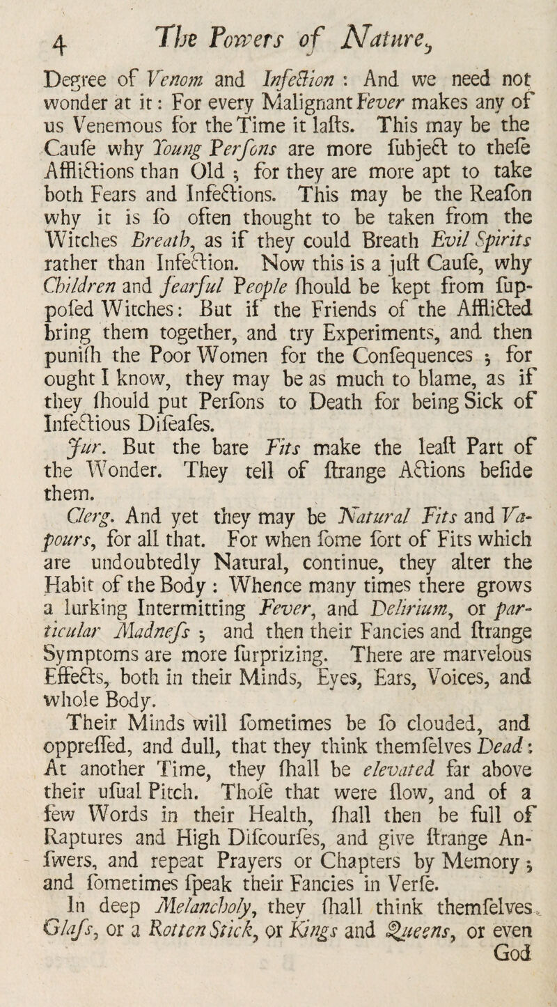 Degree of Venom and Infection : And we need not wonder at it: For every Malignant Fever makes any of us Venemous for the Time it lafts. This may be the Caufe why Toung Perfons are more fubjeCt to thefe Afflictions than Old ^ for they are more apt to take both Fears and Infections. This may be the Reafon why it is io often thought to be taken from the Witches Breath, as if they could Breath Evil Spirits rather than Infection. Now this is a juft Caufe, why Children and fearful People fhould be kept from fup- pofed Witches: But if the Friends of the AffliCted bring them together, and try Experiments, and then punifli the Poor Women for the Confequences * for ought I know, they may be as much to blame, as if they fhould put Perfons to Death for being Sick of Infectious Difeafes. fur. But the bare Fits make the leaft Part of the Wonder. They tell of ftrange ACtions befide them. Clerg. And yet they may be Natural Fits and Va¬ pours, for all that. For when lome fort of Fits which are undoubtedly Natural, continue, they alter the Habit of the Body : Whence many times there grows a lurking Intermitting Fever, and Delirium, or par¬ ticular Madnefs *, and then their Fancies and ftrange Symptoms are more furprizing. There are marvelous EfFeCts, both in their Minds, Eyes, Ears, Voices, and whole Body. Their Minds will fometimes be fo clouded, and oppreffed, and dull, that they think themfelves Dead: At another Time, they (hall be elevated far above their ufuai Pitch. Thole that were flow, and of a few Words in their Health, fliall then be full of Raptures and High Difcourfes, and give ftrange An- fwers, and repeat Prayers or Chapters by Memory 5 and fometimes fpeak their Fancies in Verfe. In deep Melancholy, they fliall think themfelves, Glafsj or a Rotten Stick, or Kings and Sateens, or even God