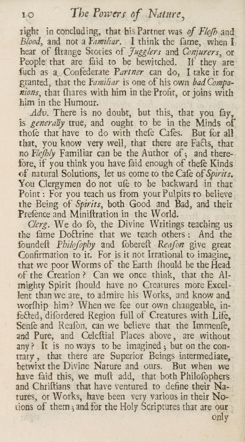 light in concluding, that bis Partner was of Flcjh and Blood, and not a familiar. I think the fame, when I hear of ftrange Stories of Jugglers and Conjurers, or People'that are laid to be bewitched. If they are fuch as a.. Confederate 'Partner can do, I take it for granted, that the Familiar is one of his own bad Compa¬ nions, that (hares with him in the Profit, or joins with him in the Humour. Adv. There is no doubt, but this, that you lay, is generally true, and ought to be in the Minds of thole that have to do with thefe Cafes. But for all that, you know very well, that there are Faffs, that no Flejhly Familiar can be the Author of; and there¬ fore, if you think you have faid enough of thele Kinds of natural Solutions, let us come to the Cale of Spirits. You Clergymen do not ule to be backward in that Point: For you teach us from your Pulpits to believe the Being of Spirits, both Good and Bad, and their Prefence and Miniftration in the World. Clerg. We do lo, the Divine Writings teaching us the fame DoQrine that we teach others: And the foundeft Pbilofophy and fobereft Reafon give great Confirmation to it. For is it not Irrational to imagine, that we poor Worms of the Earth fhould be the Head of the Creation ? Can we once think, that the Al¬ mighty Spirit Ihould have no Creatures more Excel¬ lent than we are, to admire his Works, and know and worfhip him? When we fee our own changeable, in¬ fected, difordered Region full of Creatures with Life, Senfe and Reafon, can we believe that the Immenfe, and Pure, and Celeftial Places above, are without any ? It is no ways to be imagined •, but on the con¬ trary , that there are Superior Beings intermediate, betwixt the Divine Nature and ours. But when we have faid this, we muff add, that both Philofophers and Chriftians that have ventured to define their Na¬ tures, or Works, have been very various in their No¬ tions of them, and for the Holy Scriptures that are our