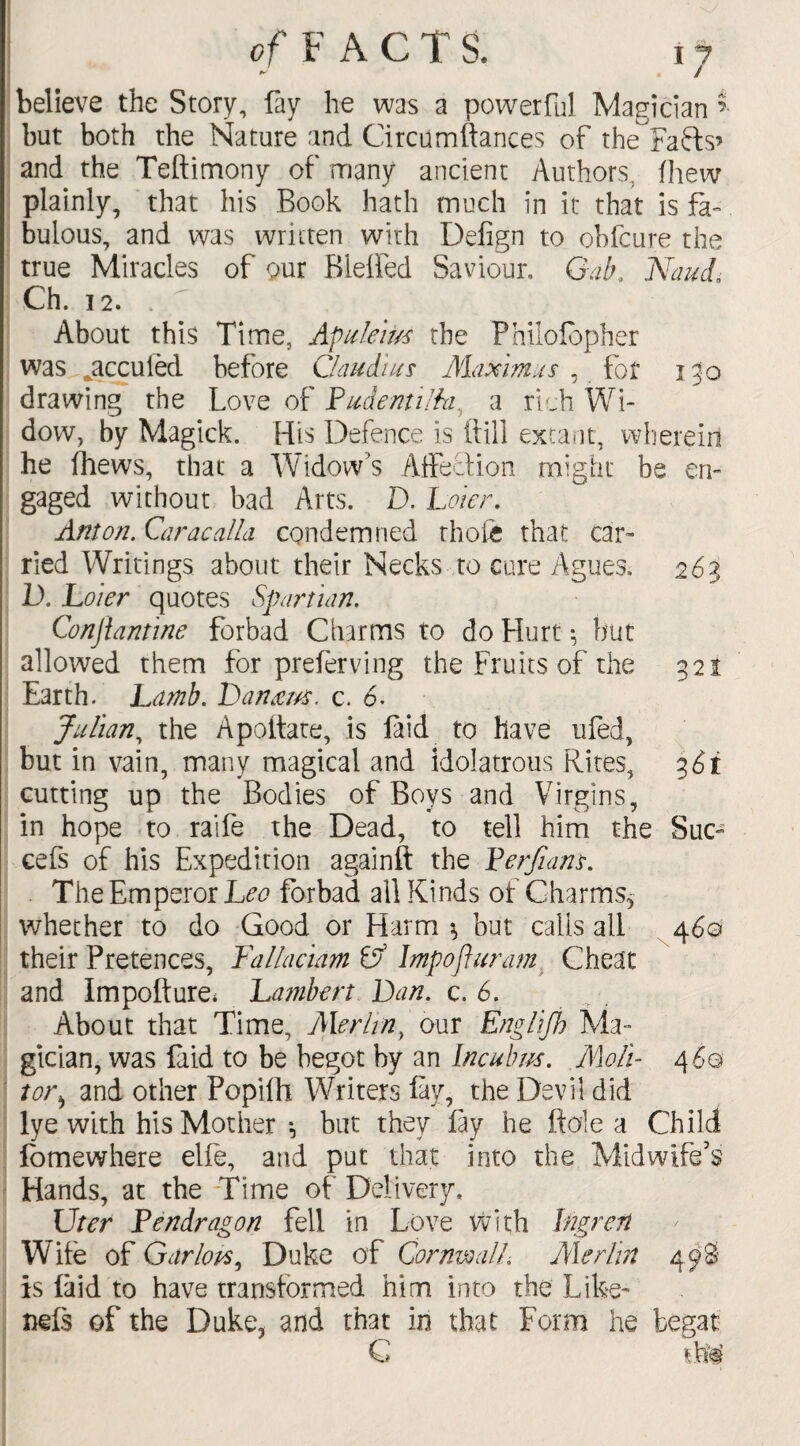 of F ACTS. ij believe the Story, fay he was a powerful Magician but both the Nature and Circumftances of the^Faffs’ and the Teftimony of many ancient Authors, fhew plainly, that his Book hath much in it that is fa¬ bulous, and was written with Defign to ohfcure the true Miracles of our Bleffed Saviour, Gab, Naud, Ch. 12. . About this Time, Apuleir/s the Philofbpher was ^accuied before Claudius Mammas , for 130 drawing the Love of Fudentilhi, a rich Wi¬ dow, by Magick. His Defence is ftill extant, wherein he fhews, that a Widow’s Affection might be en¬ gaged without bad Arts. D. Loier. Anton. Caracalia condemned thole that car¬ ried Writings about their Necks to cure Agues, 263 D. Loier quotes Spar turn, Conjlantine forbad Charms to do Hurt •, but allowed them for preferving the Fruits of the 32 i Earth. Lamb. Danam. c. 6. Julian, the Apoftate, is laid to have ufed, but in vain, many magical and idolatrous Rites, 36t cutting up the Bodies of Boys and Virgins, in hope to raife the Dead, to tell him the Sue- cefs of his Expedition againft the Ferfians. The Emperor Leo forbad all Kinds of Charms* whether to do Good or Harm ^ but calls all 460 their Pretences, Fallaciam Gf Impofluram Cheat and Impofture* Lambert Dan. c. 6. About that Time, Merlin y our Englifh Ma¬ gician, was laid to be begot by an Incubus. A\oli- 4 6q tor> and other Popifh Writers fay, the Devil did lye with his Mother *, but they fay he ft ole a Child fomewhere elfe, and put that into the Midwife's Hands, at the Time of Delivery, Uter Fendragon fell in Love with Ingren Wife of Carlops, Duke of Cornwall, Merlin 498 is laid to have transformed him into the Like- nefs of the Duke, and that in that Form he begat