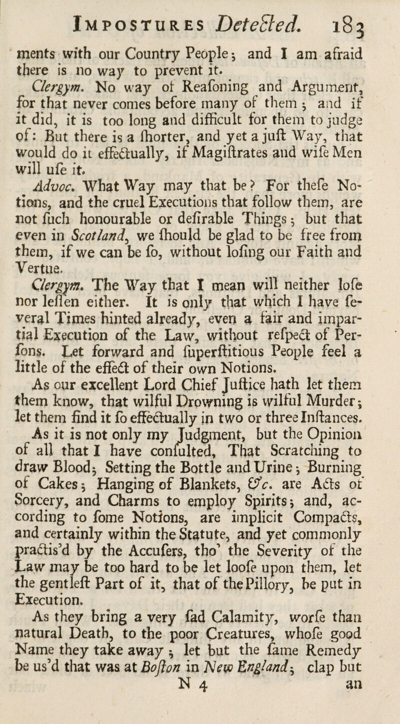 ments with our Country People •, and I am afraid there is no way to prevent it. Clergym. No way ot Reafoning and Argument, for that never comes before many of them 3 and if it did, it is too long and difficult for them to judge of: But there is a ffiorter, and yet a juft Way, that would do it effectually, if Magiftrates and wife Men will ufe it. Advoc. What Way may that be ? For thefe No- tions, and the cruel Executions that follow them, are not fuch honourable or defirable Things 3 but that even in Scotland, we fhoujd be glad to be free from them, if we can be fo, without lofing our Faith and Vertue. Clergym. The Way that I mean will neither lofe nor leffen either. It is only that which I have fe- veral Times hinted already, even a fair and impar¬ tial Execution of the Law, without refpect of Per- fons. Let forward and fuperftitious People feel a little of the effect of their own Notions. As our excellent Lord Chief Juftice hath let them them know, that wilful Drowning is wilful Murder 1 let them find it fo effectually in two or three Inftances. As it is not only my Judgment, but the Opinion of all that I have consulted, That Scratching to draw Bloody Setting the Bottle and Urine-, Burning of Cakes 3 Hanging of Blankets, &c. are ACts of Sorcery, and Charms to employ Spirits*, and, ac¬ cording to fome Notions, are implicit Compacts, and certainly within the Statute, and yet commonly practis’d by the Accufers, tho’ the Severity of the Law may be too hard to be let loofe upon them, let the gentleft Part of it, that of the Pillory, be put in Execution. As they bring a very fad Calamity, worfe than natural Death, to the poor Creatures, whofe good Name they take away * let but the fame Remedy be us’d that was at Bofton in New England5 clap but N 4 an