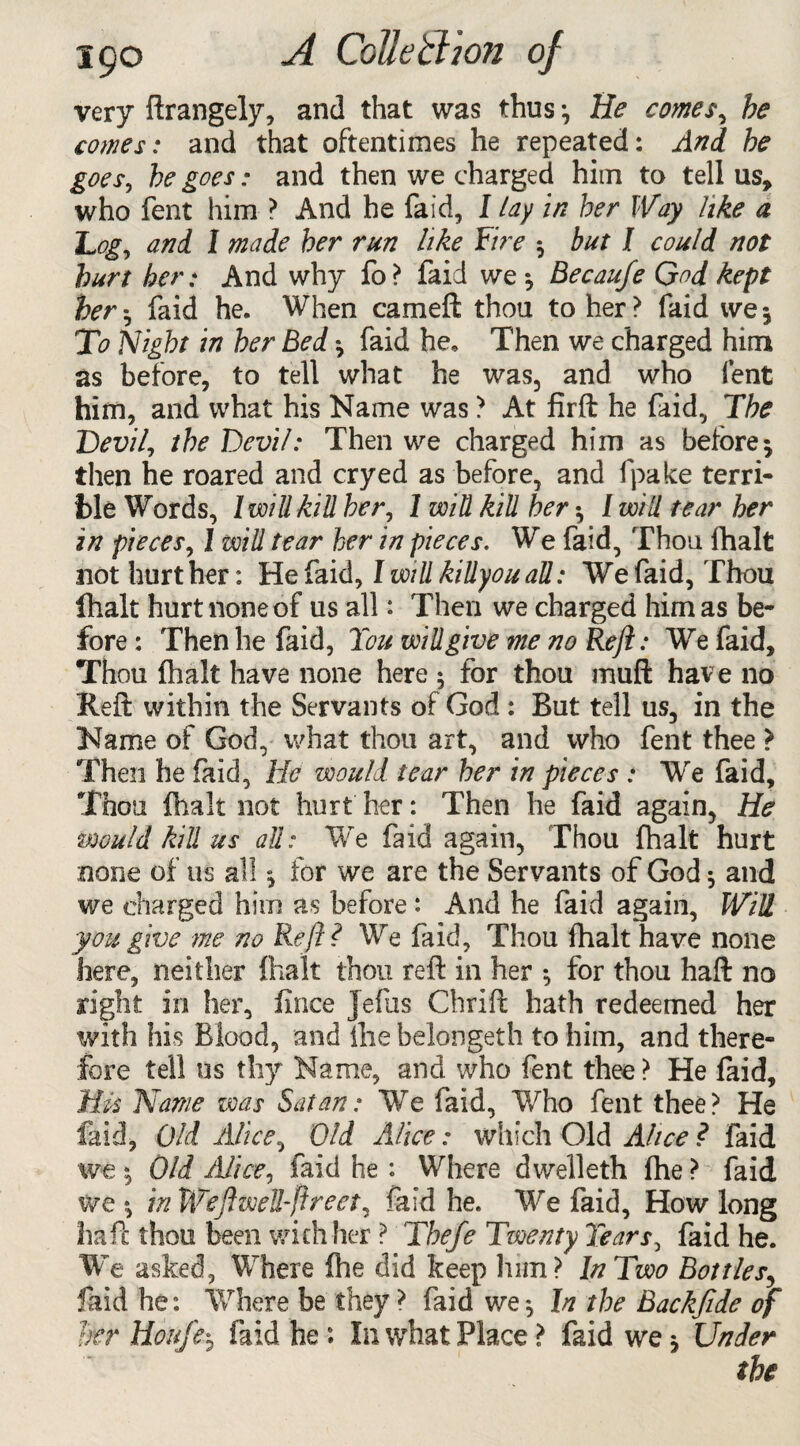 very ftrangely, and that was thus ^ He comes, he comes: and that oftentimes he repeated: And he goes, he goes: and then we charged him to tell us, who fent him ? And he faid, I lay in her Way like a Logy and 1 made her run like Fire $ but I could not hurt her: And why fo? faid we *, Becau/e God kept her-y faid he. When cameft thou to her? faid we5 To Night in her Bed ^ faid he. Then we charged him as before, to tell what he was, and who fent him, and what his Name was ? At firft he faid, The Devi ft the Devil: Then we charged him as before $ then he roared and cryed as before, and fpake terri¬ ble Words, l will kill hery 1 win kill her •, I will tear her in piecesy 1 will tear her in pieces. We faid, Thou fhalt not hurt her: He faid, I will killyou aU: We faid, Thou fhalt hurt none of us all: Then we charged him as be¬ fore : Then he faid, Tou will give me no Reft: We faid. Thou fhalt have none here 5 for thou muft have no Reft within the Servants of God : But tell us, in the Name of God, what thou art, and who fent thee > Then he faid, He would tear her in pieces : We faid. Thou fhalt not hurt her: Then he faid again, He would kill us aU: We faid again, Thou fhalt hurt none of us all *, for we are the Servants of God 5 and we charged him as before : And he faid again, Will you give me no Reft ? We faid. Thou fhalt have none here, neither fhalt thou reft in her •, for thou haft no right in her, iince Jefus Chrift hath redeemed her with his Blood, and ilie belongeth to him, and there¬ fore tell us thy Name, and who fent thee ? He faid. His Name was Satan: We faid, Who fent thee? He faid, Old Alice, Old Alice: which Old Alice ? faid we 5 Old Alicey faid he : Where dwelleth fhe ? faid we *> in Weft well-ft reety faid he. We faid. How long haft thou been with her ? The/e Twenty Tearsy faid he. We asked, Where fhe did keep hnn? In Two Bottles, faid he: Where be they ? faid we *, In the Backfide of her Houfe$ faid he : In what Place ? faid we * Under