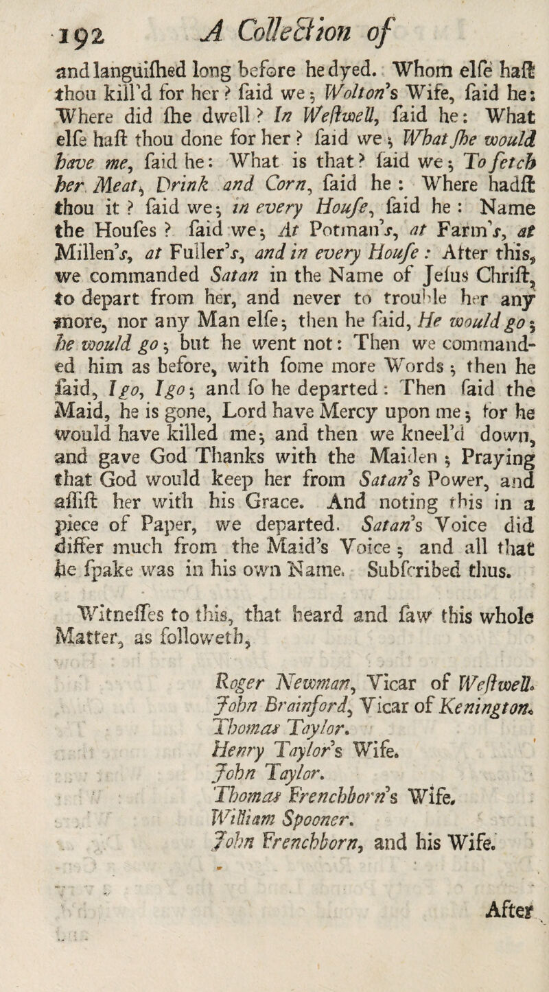 and languished long before he dyed. Whom elfe haft thou kill'd for her ? faid we 5 Wnhon s Wife, faid he: Where did fhe dwell? In Weliwell, faid he: What elfe haft thou done for her ? faid we * What fhe would have me, faid he: What is that ? laid we $ To fetch her Meat, Drink and Corn, faid he : Where hadft thou it ? faid we; in every Houfe, faid he : Name the Houfes ? faid we*, /ft PotmanV, at Far mV, at MillenV, at FullerV, and in every Houfe : Alter this, we commanded Satan in the Name of Jeius Chrift, to depart from her, and never to trouble her any fnore, nor any Man elfe:, then he faid, He would go 5 he would go; but he went not: Then we command¬ ed him as before, with fome more Words ; then he faid, I go, I go-, and fo he departed: Then faid the Maid, he is gone. Lord have Mercy upon me *, tor he would have killed me; and then we kneeFd down, and gave God Thanks with the Maiden $ Praying that God would keep her from Satan $ Power, and aflift her with his Grace. And noting this in a piece of Paper, we departed. Satan s Voice did differ much from the Maid’s Voice ; and all that lie fpake was in his own Name, Subfcribed thus. Witneftes to this, that Sieard and law this whole Matter, as followerh, Roger Newman, Vicar of Weftwell* John Brainford, Vicar of Kenington« Tbomat Taylor. Henry Taylors Wife. John Taylor. Thom a* Frenchb orris Wife, William Spooner. John Frenchborn, and his Wife. - m After