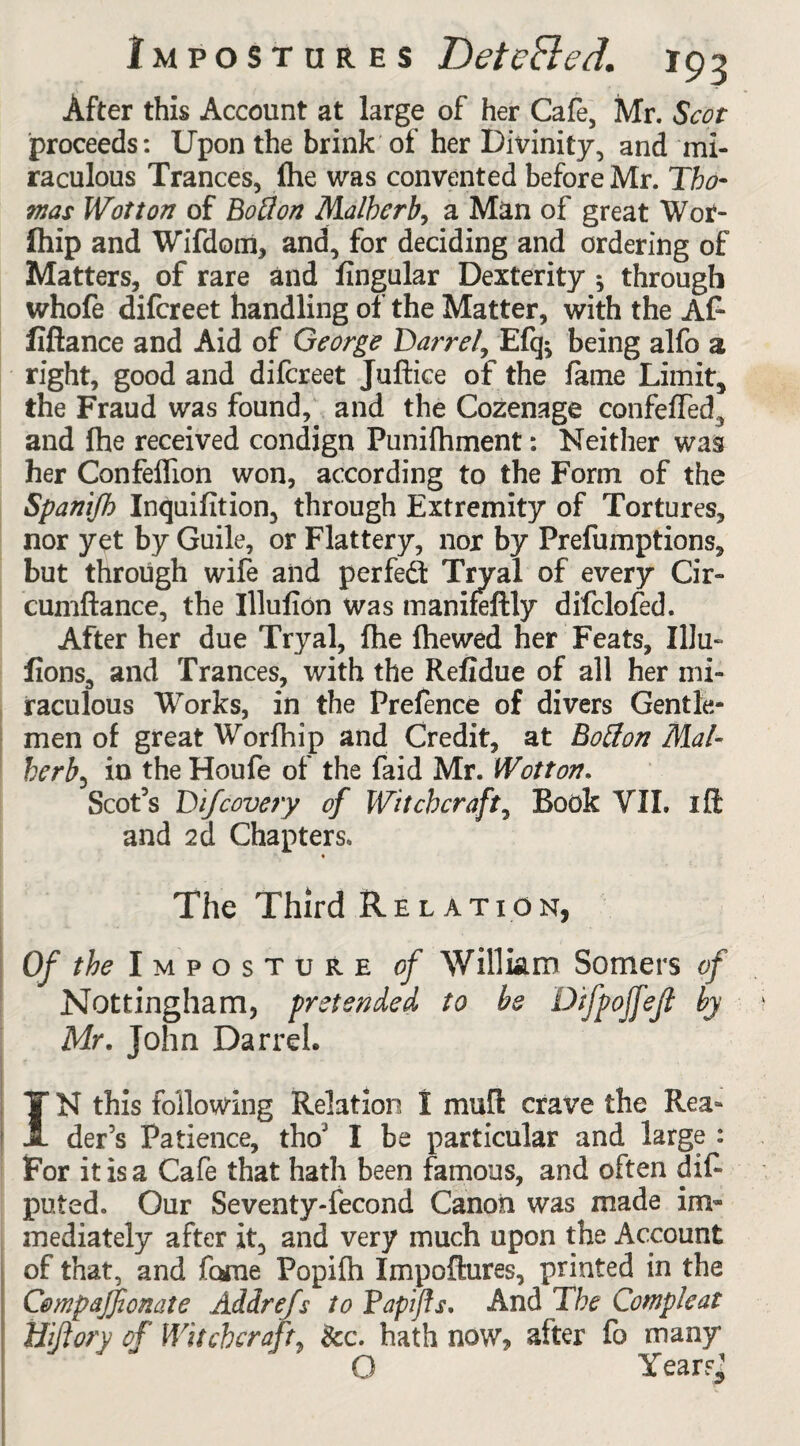 After this Account at large of her Cafe, Mr. Scot proceeds: Upon the brink of her Divinity, and mi¬ raculous Trances, Ihe was convented before Mr. Tho¬ mas Wot ton of Botton Malherb, a Man of great Wof- Ihip and Wifdotn, and, for deciding and ordering of Matters, of rare and lingular Dexterity * through whofe difcreet handling of the Matter, with the Af* fiftance and Aid of George Darre/, Efq^ being alfo a right, good and difcreet Juftice of the lame Limit, the Fraud was found, and the Cozenage confeffed, and fhe received condign Punifhment: Neither was her Confelfion won, according to the Form of the Spanifh Inquifition, through Extremity of Tortures, nor yet by Guile, or Flattery, nor by Prefumptions, but through wife and perfect Tryal of every Cir- cumftance, the Illufion was manifeftly difclofed. After her due Tryal, fhe {hewed her Feats, IlJu- lions, and Trances, with the Refidue of all her mi¬ raculous Works, in the Prefence of divers Gentle¬ men of great Worfhip and Credit, at Botfon Mal¬ herbe in the Houfe of the faid Mr. Wot ton. Scot’s Difcovery of Witchcraft, Book VII. iff: and 2d Chapters. * The Third Relation, Of the Imposture of William Somers of Nottingham, pretended to be Difpojfejl by Mr. John Darrel. 1 • * ■ IN this following Relation I mull crave the Rea* der’s Patience, thoJ I be particular and large : For it is a Cafe that hath been famous, and often dif- puted. Our Seventy-fecond Canon was made im¬ mediately after it, and very much upon the Account of that, and fame Popilh Impoftures, printed in the Compajfonate Addrefs to PapiJIs. And The Complcat Hijiory of Witchcraft, See. hath now, after fo many O Year?,;