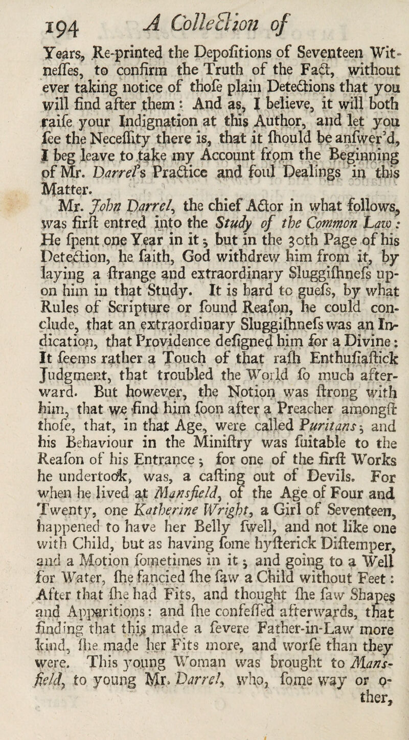 Years, Re-printed the Depofitions of Seventeen Wit- neffes, to confirm the Truth of the Fad, without ever taking notice of ihofe plain Detedions that you will find after them *. And as, I believe, it will both raife your Indignation at this Author, and let you fee the Neceflity there is, that it fhould be anfwerid, I beg leave to take my Account from the Beginning of Mr. Darrel*s Pradice and foul Dealings in this Matter. Mr. John Darrel, the chief Ador in what follows, was firft entred into the Study of the Common Law: He fpent one Year in it but in the 30th Page of his Detection, he faith, God withdrew him from it, by laying a ftrange and extraordinary Sluggifhnefs up¬ on him in that Study. It is bard to guefs, by what Rules of Scripture or found Rea,fan, he could con¬ clude, that an extraordinary Sluggifhnefs was an In¬ dication, that Providence defigned him for a Divine: It feems rather a Touch of that rafli Ent'hufiaftick Judgment, that troubled the World fo much after¬ ward. But however, the Notion was ftrong with him, that we find him foon after a Preacher amongft thofe, that, in that Age, were called Puritans \ and his Behaviour in the Miniftry was fuitable to the Reafon of his Entrance ^ for one of the firfl: Works he undertone, was, a calling out of Devils. For when he lived a£ Mansfield, of the Age of Four and Twenty, one Katherine Wright, a Girl of Seventeen, happened to have her Belly fwell, and not like one with Child, but as having fome hyfterick Diftemper, and a Motion foretimes in it ^ and going to a Well for Water, fhe fancied fhe faw a Child without Feet: After that fhe had Fits, and thought fhe faw Shapes and Apparitions: and (he confeffed afterwards, that finding that this made a fevere Father-in-Law more kind, lire made her Fits more, and worfe than they were. This young Woman was brought to Mans- field, to young Mr, Darrel, who, fome way or 0-