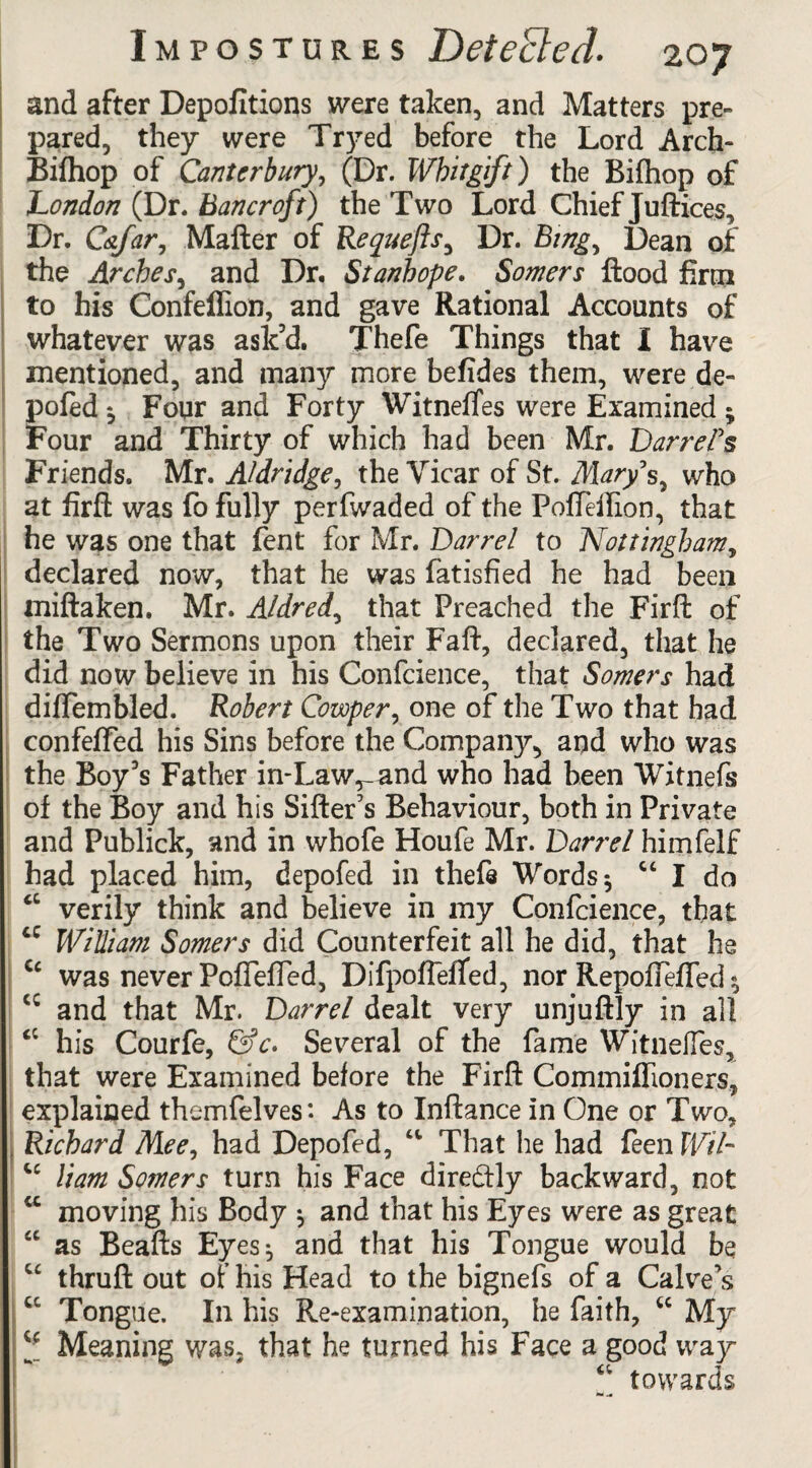 and after Depofitions were taken, and Matters pre¬ pared, they were Tryed before the Lord Arch- Bifhop of Canterbury, (Dr. Whitgift) the Bifhop of London (Dr. Bancroft) the Two Lord Chief Juftices, Dr. C&far, Mafter of Requefts, Dr. Bing, Dean of the Arches, and Dr. Stanhope. Somers flood firm to his Confeflion, and gave Rational Accounts of whatever was ask’d. Thefe Things that I have mentioned, and many more befides them, were de¬ pofed ^ Four and Forty Witnefles were Examined ; Four and Thirty of which had been Mr. Darrel’s Friends. Mr. Aldridge, the Vicar of St. Mary’s, who at firft was fo fully perfwaded of the PofTeilion, that he was one that fent for Mr. Darrel to Nottingham, declared now, that he was fatisfied he had been miftaken. Mr. Aldred, that Preached the Firft of the Two Sermons upon their Faft, declared, that he did now believe in his Confcience, that Somers had diffembled. Robert Cowper, one of the Two that had confefled his Sins before the Company, aqd who was the Boy’s Father in-Law^and who had been Witnefs of the Boy and his Sifter's Behaviour, both in Private and Publick, and in whofe Houfe Mr. Darrel himfelf had placed him, depofed in thefe Words 5 “ I da cc verily think and believe in my Confcience, that cc William Somers did Counterfeit all he did, that he Cc was never Poffefted, Difpoflefied, nor RepofTeffed * cc and that Mr. Darrel dealt very unjuftly in all <c his Courfe, &c* Several of the fame Witneffes, that were Examined before the Firft Commiflioners, explained themfelves: As to Inftance in One or Two, J Richard Mee, had Depofed, “ That he had feen Wil~ “ Ham Somers turn his Face dire&ly backward, not “ moving his Body $ and that his Eyes were as great “ as Beafts Eyes^ and that his Tongue would be “ thruft out of his Head to the bignefs of a Calve s cc Tongue. In his Re-examination, he faith, u My l* Meaning was. that he turned his Face a good way towards