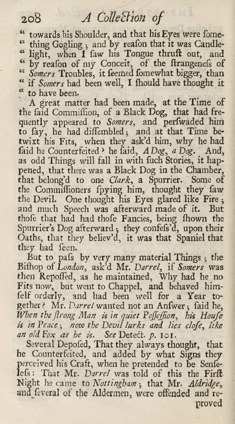 u towards bis Shoulder, and that his Eyes were fbme- tc thing Gogling * and by reafon that it was Candle- <c light, when 1 faw his Tongue thruft out, and “ by reafon of my Conceit, of the ftrangenefs of cc Somers Troubles, it feemed fomewhat bigger, than “ if Somers had been well, X fhould have thought it <e to have been. A great matter had been made, at the Time of the faid Commiflion, of a Black Dog, that had fre¬ quently appeared to Somers, and perfwaded him to fay, he had dilTembled; and at that Time be¬ twixt his Fits, when they ask’d him, why he had faid he Counterfeited > he faid, A Dog, a Dog. And, as odd Things will fall in with fuch Stories, it hap¬ pened, that there was a Black Dog in the Chamber, that belong’d to one Clark, a Spurrier. Some of the Commillioners fpying him, thought they faw the Devil. One thought his Eyes glared like Fire ^ and much Speech was afterward made of it. But thofe that had had thofe Fancies, being fhown the Spurrier’s Dog afterward *, they confefs’d, upon their Oaths, that they believ’d, it was that Spaniel that they had feen. But to pafs by very many material Things $ the Biihop of London, ask’d Mr. Darrel, if Somers was then Repoffed, as he maintained, Why had he no Fits now, but went to Chappel, and behaved him- felf orderly, and had been well for a Year to¬ gether ? Mr. Darrel wanted not an Anfwer * faid he. When the Jirong Man is in quiet PoffeJJion, hk Houfe k in Peace, now the Devil lurks and lies elofe, like an old Fox af he is. See Detect, p. ioi. Several Depofed, That they always thought, that he Counterfeited, and added by what Signs they perceived his Craft, when he pretended to be Senfe- lefs: That Mr. Darrel was told of this the Firfi Night became to Nottingham ^ that Mr. Aldridge9 and feveral of the Aldermen, were offended and re¬ proved