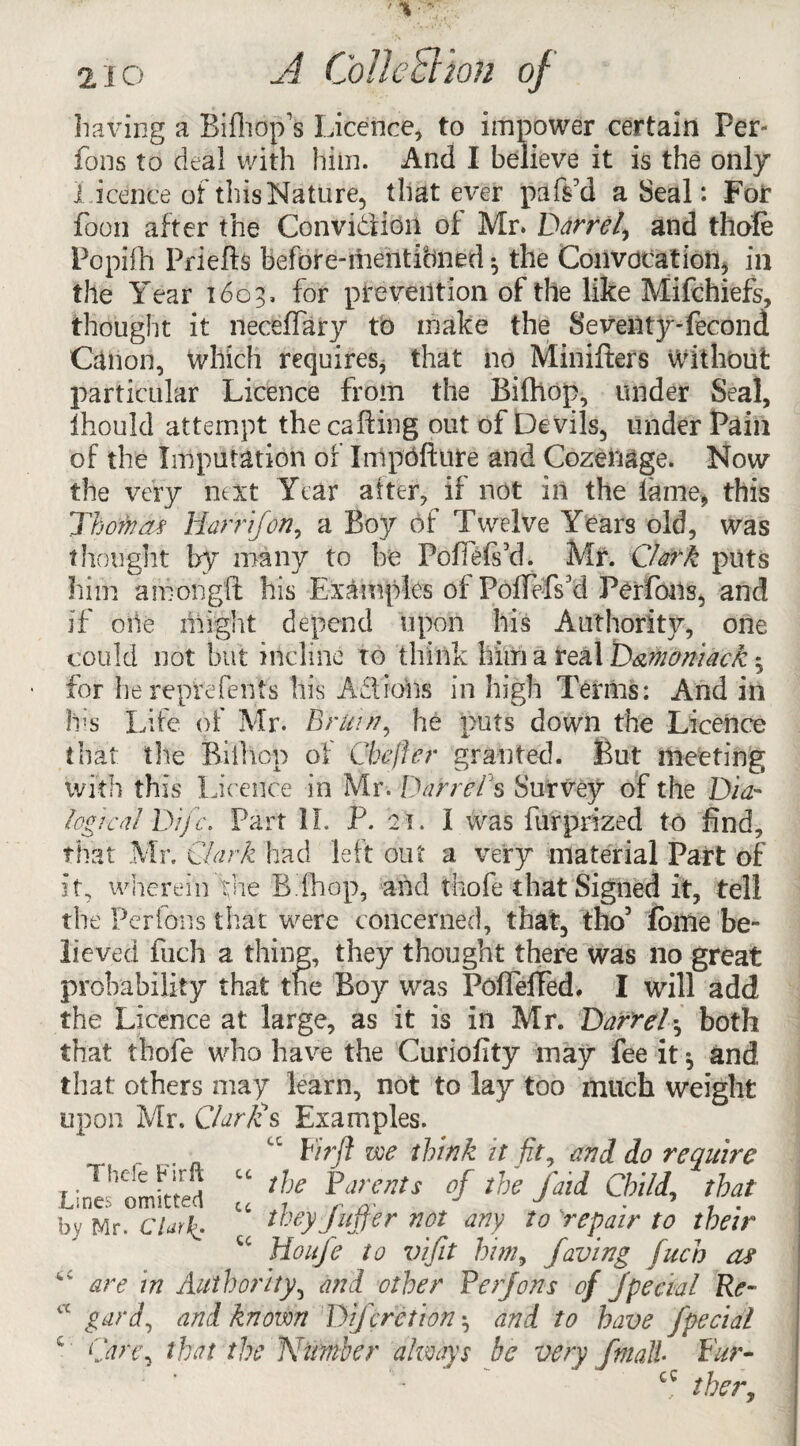 2io A ColleSlhn of having a Bifhop’s Licence, to impower certain Per- fons to deal with him. And I believe it is the only Licerite of this Nature, that ever paf$7d a Seal: For foon after the Convi&ion of Mr. Barrel, and thofe Popiih Priefts before-mentibned ^ the Convocation, in the Year 1603. for prevention of the like Mifchiefs, thought it neceffary to make the Seventy-fecond Canon, which requires, that no Minifters without particular Licence from the Bifhop, under Seal, ihould attempt the calling out of De vils, under Pain of the Imputation of Impdfture and Cozenage. Now the very next Year after, if not in the fame, this Thornas Harr if on, a Boy of Twelve Years old, was thought by many to be Pofiefi’d. Mr. Clark puts him amongft his Examples of PofTelYd Perfons, and if oiie might depend upon his Authority, one could not but incline to think him a real D&moniack * for lie reprefents his A£1 ions in high Terms: And in his Life of Mr. Bran?, he puts down the Licence that tlie Bifhop of Cheffer granted. But meeting with this Licence in Mr. Barrel s Survey of the Dia¬ logical Bifc. Part II. P. 21. I was furprized to find, that Mr. Clark had left out a very material Part of it, wherein Vue Bihop, and thofe that Signed it, tell the Perfons that were concerned, that, tho7 fome be¬ lieved fuch a thing, they thought there was no great probability that the Boy was PoflefTed. I will add the Licence at large, as it is in Mr. Barrel•, both that thofe who have the Curiofity may fee it ^ and that others may learn, not to lay too much weight upon Mr. Clarlzs Examples. Pirft we think it fit, and do require Lines'omitted “ f °f the fM Child’ ?>? by Mr. Clark. ^ tbeyfuffer not any to 'repair to their u Houfe to vifit him, faving fuch or tc are in Authority, and other Perfons of fpedal Re- iX gard, and known Difcretion ^ and to have fpedal c Care, that the Number always be very ftnall Pur- cc ther,