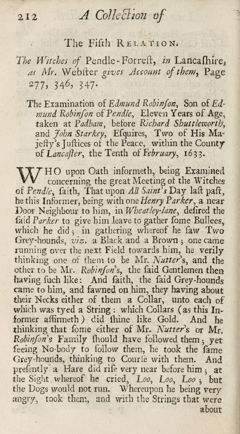 The Fifth Relation* The Witches of Pendle-Forreft, in Lancafhire* as Mr. We falter gives Account of them. Page 277j 346, 347-  The Examination of Edmund Robinfon, Son of Ed¬ mund Robinfon oiPendle, Eleven Years of Age, taken at Padhatn, before Richard Sbuttlewortb, and John Star key, Efquires, Two of His Ma- jelly's Juftices of the Peace, within the County of Lancafter, the Tenth of February, 1633. WHO upon Oath informeth, being Examined concerning the great Meeting of the Witches of Pend/e, faith, That upon AU Saint's Day lafi: pafig he this Informer, being with one Henry Parker, a near Door Neighbour to him, in Wheat ley-lane, defired the faid Parker to give him leave to gather fome Bullees, which he did 5 in gathering whereof he faw Two Grey-hounds, viz. a Black and a Brown 5 one came running over the next Field towards him, he verily thinking one of them to be Mr. Nutter's, and the other to be Mr. Robinfon s, the faid Gentlemen then having fuch like: And faith, the faid Grey-hounds came to him, and fawned 011 him, they having about their Necks either of them a Collar, unto each of which was tyed a String : which Collars (as this In¬ former affirmeth ) did fhine like Gold. And he thinking that fome either of Mr. Nutters or Mr, Robinfon $ Family (hould have followed them ^ yet feeing No-body to follow them, he took the fame Greyhounds, thinking to Courie with them. And prefently a Hare did rife very near before him • at the Sight whereof he cried, Loo, Loo, Loo *, but the Dogs would not run. Whereupon he being very angry, took them, and with the Strings that were about
