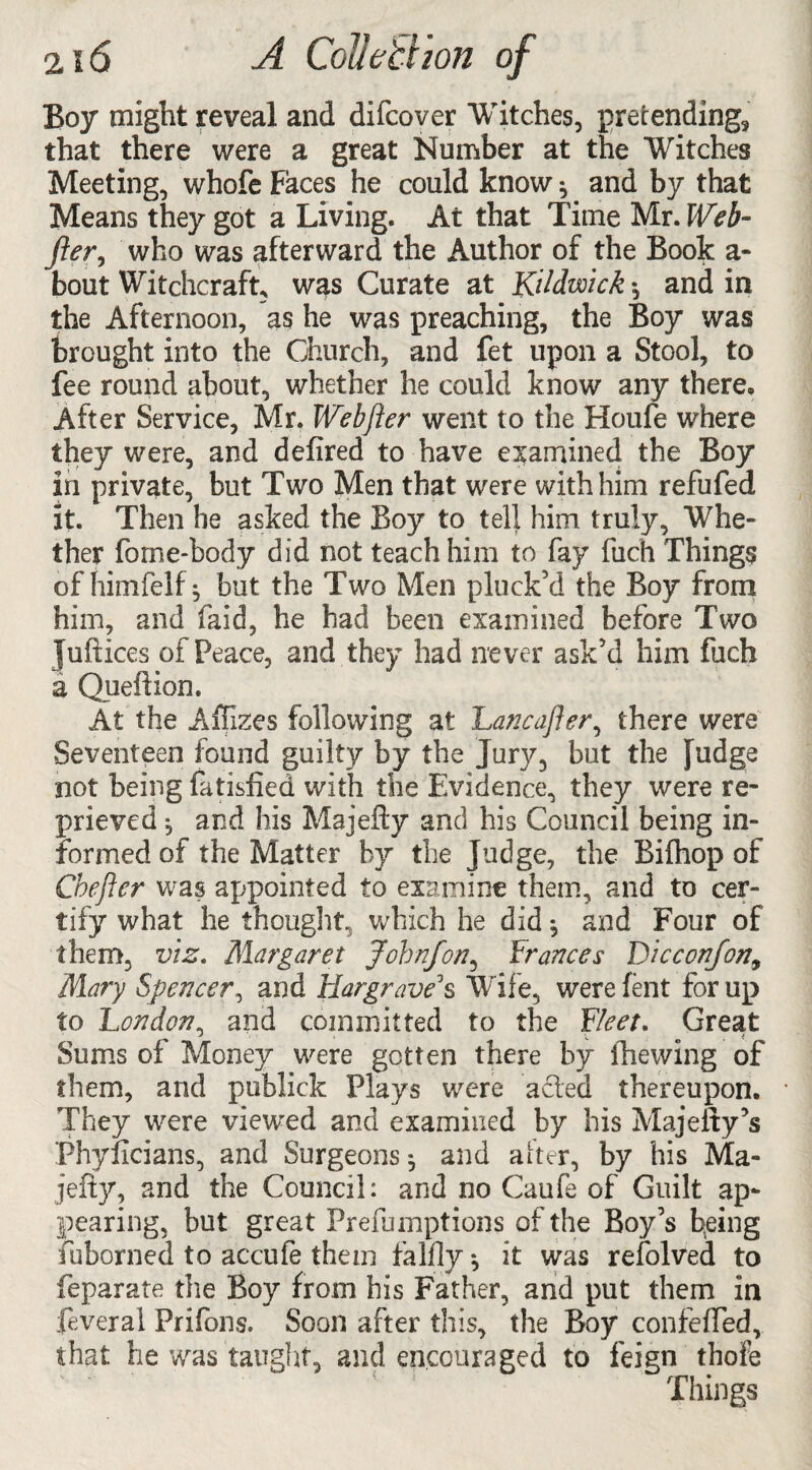 2i 6 A Collett ion of Boy might reveal and difcover Witches, pretending* that there were a great Number at the Witches Meeting, whofe Faces he could know * and by that Means they got a Living. At that Time Mr. Web- fter, who was afterward the Author of the Book a* bout Witchcraft, was Curate at Ktldwick *, and in the Afternoon, as he was preaching, the Boy was brought into the Church, and fet upon a Stool, to fee round about, whether he could know any there. After Service, Mr. Webfter went to the Houfe where they were, and defired to have examined the Boy in private, but Two Men that were with him refufed it. Then be asked the Boy to tell him truly. Whe¬ ther fome-body did not teach him to fay fuch Things of himfelf j but the Two Men pluck’d the Boy from him, and laid, he had been examined before Two Juftices of Peace, and they had never ask’d him fuch a Queftion. At the Affizes following at Lancafter, there were Seventeen found guilty by the Jury, but the fudge not being fatisfied with the Evidence, they were re¬ prieved ^ and his Majefty and his Council being in¬ formed of the Matter by the Judge, the Biihop of Chefter was appointed to examine them, and to cer¬ tify what he thought, which he did •, and Four of them, viz. Margaret Jobnfon, Frances Dicccrtfon, Mary Spencer, and Hargrave's Wife, were fent for up to London, and committed to the Fleet. Great Sums of Money were gotten there by fhewing of them, and publick Plays were acted thereupon. They were viewed and examined by his Majeity’s Phyficians, and Surgeons ^ and alter, by his Ma¬ jefty, and the Council: and no Caufe of Guilt ap¬ pearing, but great Prefumptions of the Boy’s being fuborned to accufe them falfly ^ it was refolved to feparate the Boy from his Father, and put them in feveral Prifons. Soon after this, the Boy confeffed, that he was taught, and encouraged to feign thofe Things