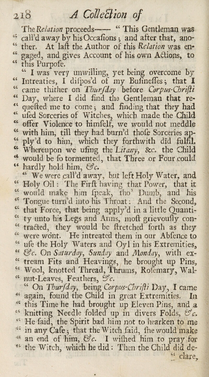 TheRelation proceeds™ “ This Gentleman was call'd away by hisOccafions ^ and after that, ano° then At laft the Author of this Relation was ena gaged, and gives Account of his own Addons, to a this Purpofe. “ I was very unwilling, yet being overcome by u Intreaties, I difpos'd of my Buftneffes } that I C€ came thither on Thurfday before Corpvs-Cbrifti u Day, where I did find the Gentleman that re- quefted me to come 5 and finding that they had 6C ufed Sorceries of Witches, which made the Child w offer Violence to himfelf, we would not meddle S£ with him, till they had burn'd thofe Sorceries ap- w ply'd to him, which they forthwith did fulfil* a Whereupon we ufing the hit any, the Child a would be fo tormented, that Three or Four could u hardly hold him, &c» a We were call’d away, but left Holy Water, and fiC Holy Oil: The Fir ft having that Power, that it cc would make him fpeak, fho’ Dumb, and his Tongue turn’d into his Throat: And the Second, a that Force, that being apply5d in a little Quanti- €€ ty unto his Legs and Arms, 1110ft grievoufly con- S€ traded, they would be ft retched forth as they “ were wont. He in treated them in our Abfence to u ufe the Holy Waters and Oyl in his Extremities, “ &c. On Saturday, Sunday and Monday, with ex- cc tream Fits and Heavings, he brought up Pins, Wool, knotted Thread, Thrums, Rofemary, Wal- a nut-Leaves, Feathers, cSc. “ On Thurfday, being Corprs-Chrijli Day, I came 44 again, found the Child in great Extremities. In this Time he had brought up Eleven Pins, and a 46 knitting Needle folded up in divers Folds, t “ He faid, the Spirit bad him not to hearken to me cc in any Cafe * that the Witch faid, fne would make an end of him, &c. I wifhed him to pray for “ the Witch, which he did : Then the Child did de- “ clarey