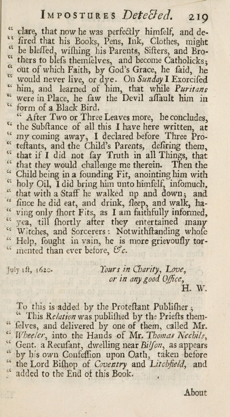 Ci dare, that now he was perfectly himfelf, and de- fired that his Books, Pens, Ink, Clothes, might be bleffed, wifhing his Parents, Sifters, and Bro- u thers to blefs themfelves, and become Catholicks; u out of which Faith, by God's Grace, he faid, he cc would never live, or dye. On Sunday I Esorcifed him, and learned of him, that while Puritans tc were in Place, he faw the Devil affault him in Ct form of a Black Bird. “ After Two or Three Leaves more, he concludes, C: the Subftance of all this I have here written, at my coming away, I declared before Three Pro- u teftants, and the Child’s Parents, defiring them, cc that if I did not fay Truth in all Things, that that they would challenge me therein. Then the Child being in a founding Fit, anointing him with c' holy Oil, I did bring him unto himfelf, infomuch, ‘ that with a Staff he walked up and down; and “ fince he did eat, and drink, fleep, and walk, ha- <c ving only fhort Fits, as I am faithfully informed, cc yea, till fhortly after they entertained many Ci Witches, and Sorcerers: Notwithftanding whofe cc Help, fought in vain, he is more grievoufly tor- u mented than ever before, OV. July 1 ft, 1620. Tours in Charity, Love, or in any good Office, H. W. To this is added by the Proteftant Publifher; u This Relation was publilhed by the Priefts them- “ felves, and delivered by one of them, called Mr. “ Wheelet\ into the Hands of Mr. Thomas JCechils, Gent, a Recufant, dwelling near Bijon, as appears by his own Confeffion upon Oath, taken before the Lord Bifhop of Coventry and Litchfield, and a added to the End of this Book, About