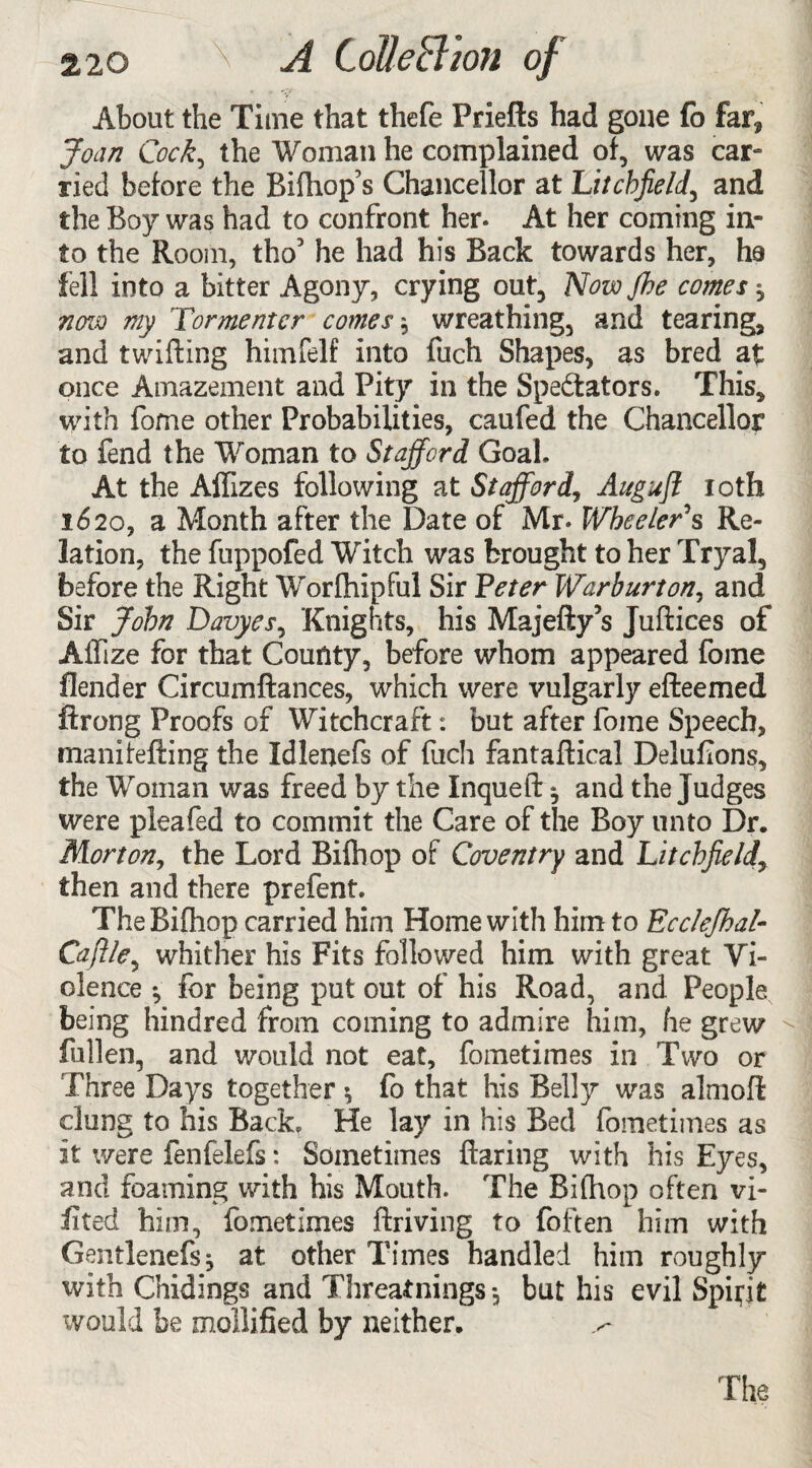 About the Time that thefe Friefts had gone fo far* Joan Cock, the Woman he complained of, was car¬ ried before the Bilhop’s Chancellor at Litchfield, and the Boy was had to confront her. At her coming in¬ to the Room, tho3 he had his Back towards her, ha fell into a bitter Agony, crying out, Novojhe comes * novo my Tormentor comes j wreathing, and tearing, and twilling himfelf into fuch Shapes, as bred at once Amazement and Pity in the Spectators. This, with fome other Probabilities, caufed the Chancellor to fend the Woman to Stafford Goal. At the Affizes following at Stafford, Aitgujl loth 1620, a Month after the Date of Mr. Wheeler's Re¬ lation, the fuppofed Witch was brought to her Tryal, before the Right Worfhipful Sir Peter War hurt on, and Sir John Davyes, Knights, his Majefty’s Jufiices of Affize for that County, before whom appeared fome fiender Circumflances, which were vulgarly efteemed ftrong Proofs of Witchcraft: but after fome Speech, manifelling the Idlenefs of fuch fantallical Delufions, the Woman was freed by the Inqueft ^ and the Judges were pleafed to commit the Care of the Boy unto Dr. Morton, the Lord Biihop of Coventry and Litchfield, then and there prefent. The Biihop carried him Home with him to Ecclejhal- Caftle, whither his Fits followed him with great Vi¬ olence *, for being put out of his Road, and People being hindred from coming to admire him, he grew fallen, and would not eat, fometimes in Two or Three Days together fo that his Belly was almofl clung to his Back. He lay in his Bed fometimes as it were fenfeiefs: Sometimes Haring with his Eyes, and foaming with his Mouth. The Biihop often vi- iited him, fometimes llriving to foften him with Gentlenefsj at other Times handled him roughly with Glidings and Threatnings *, but his evil Spirit would be mollified by neither.