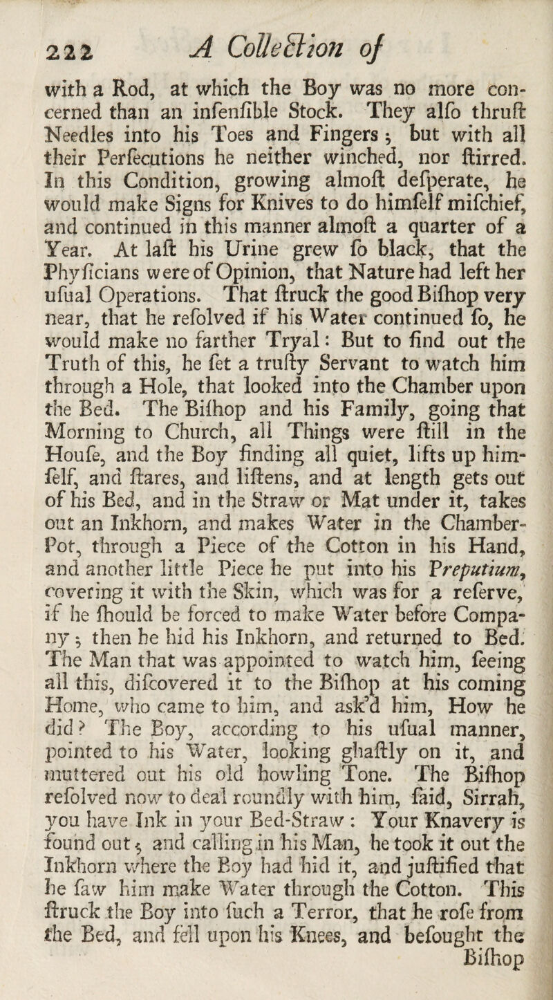 with a Rod, at which the Roy was no more con¬ cerned than an infenfible Stock. They alfo thruft Needles into his Toes and Fingers ^ but with all their Perfecutions he neither winched, nor ftirred. In this Condition, growing almoft defperate, he would make Signs for Knives to do himfelf mifchief, and continued in this manner almoft a quarter of a Year. At laft his Urine grew fo black, that the Phyficians were of Opinion, that Nature had left her ufual Operations. That ftruck the good Bifhop very near, that he refolved if his Water continued fo, he would make no farther Tryal: But to find out the Truth of this, he fet a trufty Servant to watch him through a Hole, that looked into the Chamber upon the Bed. The Bifhop and his Family, going that Morning to Church, all Things were ftill in the Houfe, and the Boy finding all quiet, lifts up him¬ felf, and flares, and liftens, and at length gets out of his Bed, and in the Straw or Mat under it, takes out an Inkhorn, and makes Water in the Chamber- Pot, through a Piece of the Cotton in his Hand, and another little Piece he put into his Preputium, covering it with the Skin, which was for a referve, if he ftiould be forced to make Water before Compa¬ ny *, then he hid his Inkhorn, and returned to Bed. The Man that was appointed to watch him, feeing all this, difcovered it to the Bifhop at his coming Home, who came to him, and ask’d him, How he did > The Boy, according to his ufual manner, pointed to his Water, looking ghaftly on it, and muttered out his old howling Tone. The Bifhop refolved now to deal roundly with him, faid. Sirrah, you have Ink in your Bed-Straw : Your Knavery is found out $ and calling in his Man, he took it out the Inkhorn where the Boy had hid it, and juftified that he faw him make Water through the Cotton. This ftruck the Boy into fuch a Terror, that he rofe from the Bed, and fell upon his Knees, and befought the Bifhop
