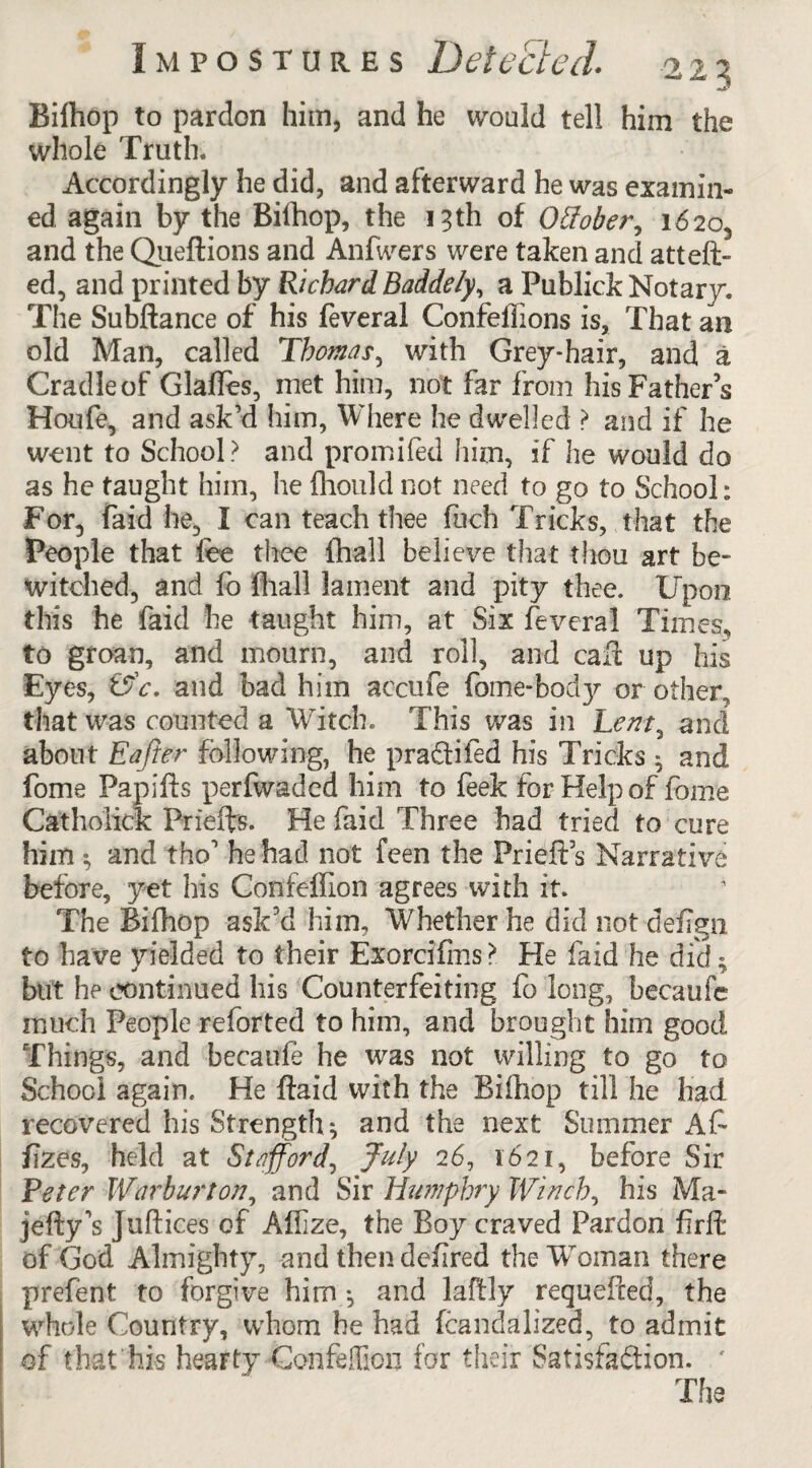 Bifhop to pardon him, and he would tell him the whole Truth. Accordingly he did, and afterward he was examin¬ ed again by the Bilhop, the 13th of Otfober, 1620, and the Queftions and Anfwers were taken and atteft- ed, and printed by RichardBaddely, a Publick Notary. The Subftance of his feveral Confeffions is, That an old Man, called Thomas, with Grey-hair, and a Cradle of Glaffes, met him, not far from his Fathers Houfe, and ask’d him, Where he dwelled ? and if he went to School? and promiled him, if he would do as he taught him, he Ihould not need to go to School: For, laid he, I can teach thee fuch Tricks, that the People that fee thee {hall believe that thou art be¬ witched, and fo (hall lament and pity thee. Upon this he faid he taught him, at Six feveral 'Times* to groan, and mourn, and roll, and cafe up his Eyes, &c. and bad him accufe feme-body or other, that was counted a Witch. This was in Lent, and about Eajier following, he praftifed his Tricks 3 and feme Papifts perfwaded him to feek for Help of feme Catholick Priefts. He faid Three had tried to cure him 3 and tho1 he had not feen the Prieft’s Narrative before, yet his Confeffion agrees with it. The Bifhop ask’d him. Whether he did not defign to have yielded to their Exorcifms > He faid he did; but he continued his Counterfeiting fo long, becaufc much People reforted to him, and brought him good Things, and becaufe he was not willing to go to School again. He ftaid with the Bifhop till he had recovered his Strength 3 and the next Summer Afe fizes, held at Stafford, July 26, 1621, before Sir Veter Warburton, and Sir Humphry Winch, his Ma- jefty’s Juftices of Aflize, the Boy craved Pardon firft of God Almighty, and then defered the Woman there prefent to forgive him-, and lafely requefeed, the whole Country, whom he had fcandalized, to admit of that his hearty Confeffion for their Satisfaction. '