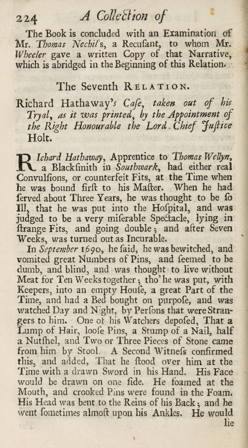 The Book is concluded with an Examination df Mr. Thomas Nechi/'s, a Recufant, to whom Mr, Wheeler gave a written Copy of that Narrative, which is abridged in the Beginning of this Relation* The Seventh Relation. Richard Hathaway^ Cafe, taken out of his Tryal, as it was printed, by the Appointment of the Right Honourable the Lord., Chief Jufice Holt. \ v Richard Hathaway, Apprentice to Thomas Wellyn, a Blackfmith in Southwark, had either real Convulfions, or counterfeit Fits, at the Time when he was bound firft to his Mafter. When he had ferved about Three Years, he was thought to be fb III, that he was put into the Hofpital, and was judged to be a very mi(erable Spe&acle, lying in ftrange Fits, and going double ^ and after Seven Weeks*, was turned out as Incurable. In September 1690, hefaid, he was bewitched, and vomited great Numbers of Pins, and feemed to be dumb, and blind, and was thought to live without Meat for Ten Weeks together ^ tho’he was put, with Keepers, into an empty Houle, a great Part of the Time, and had a Bed bought on purpofe, and was watched Day and Night, by Perfons that were Stran¬ gers to him. One ot his Watchers depofed. That a Lump of Hair, loofe Pins, a Stump of a Nail, half a Nutfhel, and Two or Three Pieces of Stone came from him by Stool. A Second Witnefs confirmed this, and added, That he Rood over him at the Time with a drawn Sword in his bland. His Face would be drawn on one fide. He foamed at the Mouth, and crooked Pins were found in the Foam. His Head was bent to the Reins of his Back*, and he went fometimes almoft upon his Ankles. He would