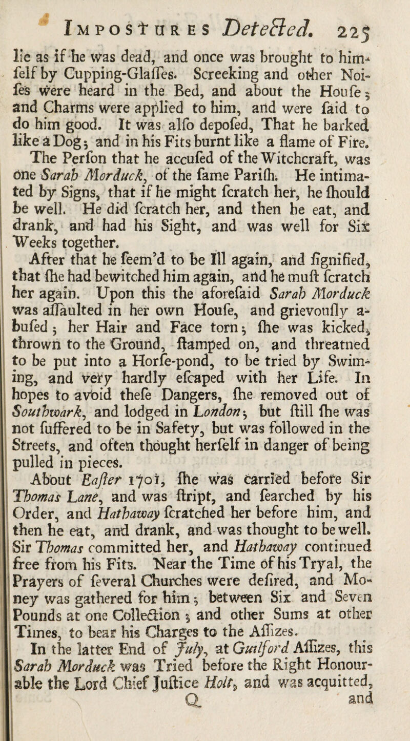 lie as if he was dead, and once was brought to hinv felf by Cupping-Glafles. Screeking and other Noi- les were heard in the Bed, and about the Houfe$ and Charms were applied to him, and were faid to do him good. It was alfo depofed. That he barked like a Dog 3 and in his Fits burnt like a flame of Fife. The Perfon that he accufed of the Witchcraft, was One Sarah Morduck, of the fame Parifth He intima¬ ted by Signs, that if he might fcratch her, he fhould be well. He did fcratch her, and then he eat, and drank, and had his Sight, and was well for Sit Weeks together. After that he feem’d to be Ill again, and fignified, that fhe had bewitched him again, arid he muft fcratch her again. Upon this the aforefaid Sarah Morduck was aflaulted in her own Houfe, and grievoufly a- bufed 3 her Hair and Face torn 3 {he was kicked* thrown to the Ground, ftamped on, and threatned to be put into a Horfe-pond, to be tried by Swim- ing, and vefy hardly efcaped with her Life. In hopes to avoid thefe Dangers, fhe removed out of Southwark, and lodged in London 3 but (till fhe was not fufFered to be in Safety, but was followed in the Streets, and often thought herfelf in danger of being pulled in pieces. About Eafter 1701, fhe was carried before Sir Thomas Lane, and was ftript, and fearched by his Order, and Hathaway fcratched her before him, and then he eat, and drank, and was thought to be well. Sir Thomas committed her, and Hathaway continued free from his Fits. Near the Time of hisTryal, the Prayers of feveral Churches were defired, and Mo« ney was gathered for him 3 between Six and Seven Pounds at one Colle&ion 3 and other Sums at other Times, to bear his Charges to the Aflizes. In the latter End of July, at Gut Ifvrd Aflizes, this Sarah Morduck was Tried before the Right Honour¬ able the Lord Chief Juftlce Hof and was acquitted, Q and