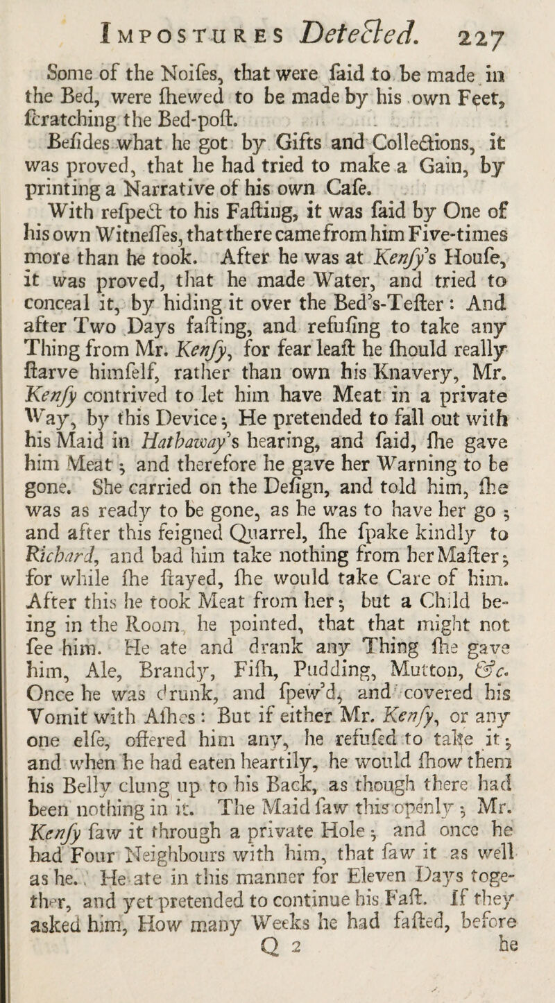 Some of the Noifes, that were faid to be made in the Bed, were fhewed to be made by his own Feet, fcratching the Bed-poll. . . Befides what he got by Gifts and Colle&ions, it was proved, that he had tried to make a Gain, by printing a Narrative of his own Cafe. With refpedl to his Failing, it was faid by One of his own Witneffes, that there came from him Five-times more than he took. After he was at Kenfy s Houfe, it was proved, that he made Water, and tried to conceal it, by hiding it over the Bed’s-Tefter: And after Two Days falling, and refilling to take any Thing from Mr. Kenfy, for fear leaft he fhould really ftarve himfelf, rather than own his Knavery, Mr. Kenfy contrived to let him have Meat in a private Way, by this Device ^ He pretended to fall out with his Maid in Hathaway's hearing, and faid, fhe gave him Meat ^ and therefore he gave her Warning to be gone. She carried on the Defign, and told him, fhe was as ready to be gone, as he was to have her go $ and after this feigned Quarrel, fhe fpake kindly to Richard, and bad him take nothing from her Mailer ^ for while fhe flayed, flie would take Care of him. After this he took Meat from her •, but a Child be¬ ing in the Room he pointed, that that might not fee him. He ate and drank any Thing fhe gave him, Ale, Brandy, Fifh, Pudding, Mutton, 6?r. Once he was drunk, and fpew’d, and covered his Vomit with Allies: But if either Mr. Kenfy, or any one elfe, offered him any, he refufed to take it • and when he had eaten heartily, he would fhow them his Belly clung up to his Back, as though there had been nothing in it. The Maid law this openly *, Mr. Kenfy faw it through a private Hole ^ and once he had Four Neighbours with him, that faw it as well as he.: He ate in this manner for Eleven Days toge¬ ther, and yet pretended to continue his Fad. If they asked him, How many Weeks he had faded, before Q 2 he