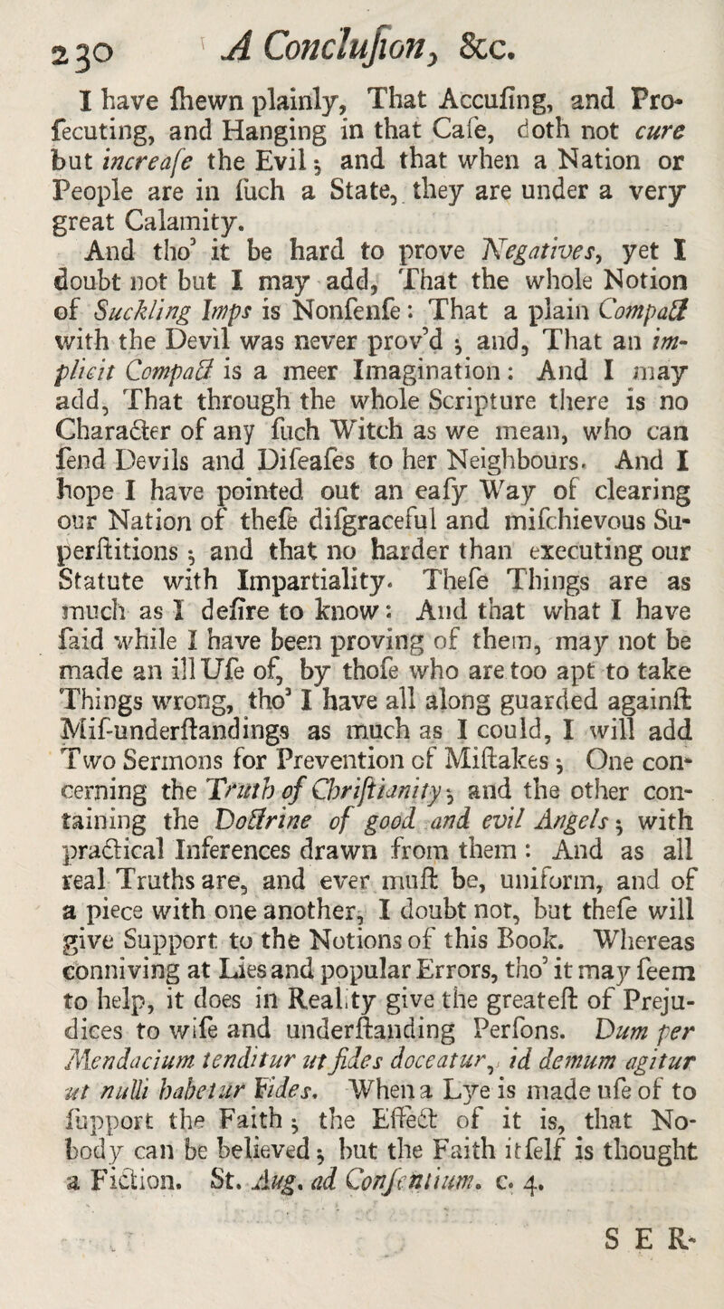 I have {hewn plainly. That A coiling, and Pro- fecuting, and Hanging in that Cafe, doth not cure but increafe the Evil 3 and that when a Nation or People are in fuch a State, they are under a very great Calamity. And tho3 it be hard to prove Negatives, yet I doubt not but I may add, That the whole Notion of Suckling Imps is Nonfenfe: That a plain Compatt with the Devil was never prov’d 3 and. That an im¬ plicit CompaS is a meer Imagination: And I may add, That through the whole Scripture there is no Charadter of any fuch Witch as we mean, who can fend Devils and Difeafes to her Neighbours- And I hope I have pointed out an eafy Wray of clearing our Nation of thefe difgraceful and mifehievous Su- perftitions 3 and that no harder than executing our Statute with Impartiality. Thefe Things are as much as 1 defire to know: And that what I have faid while I have been proving of them, may not be made an illUfe of, by thofe who are too apt to take Things wrong, tho31 have all along guarded againft Mif-underftandings as much as I could, I will add Two Sermons for Prevention Gf Miftakes 3 One con¬ cerning the Truth of Chriftianity 3 and the other con¬ taining the Doftrine of good and evil Angels 3 with practical Inferences drawn from them : And as all real Truths are, and ever muft be, uniform, and of a piece with one another, I doubt not, but thefe will give Support to the Notions of this Book. Whereas conniving at Lies and popular Errors, tho’ it may feem to help, it does ill Realty give the greateft of Preju¬ dices to v/ife and underftanding Perfons. Dum per Mendacium tenditur atfides doceatur,, id demum agitur ut nulli habetur Hides. When a Lye is made life of to fupport the Faith 3 the EffeSt of it is, that No¬ body can be believed 3 but the Faith itfelf is thought a Fidtion. St. Aug. ad Confeniium. c. 4. S E R*