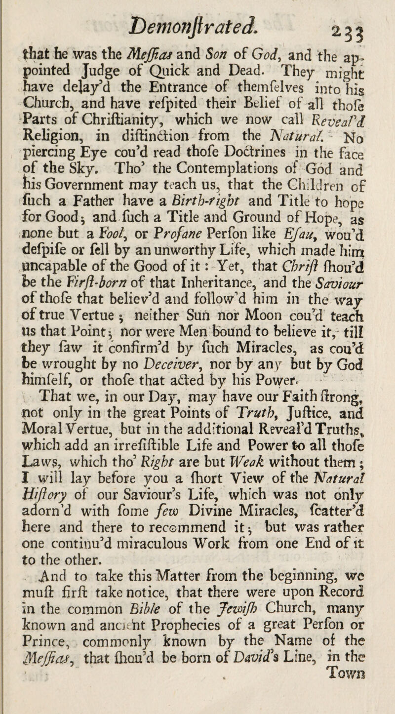 that he was the Meffias and Son of God, and the ap¬ pointed Judge of Quick and Dead. They might have delay’d the Entrance of themfelves into hi§ Church, and have refpited their Belief of all thole Parts of Chriftianity, which we now call Reveal'd Religion, in diftindion from the 'Natural. 1 No piercing Eye cou’d read thofe Dodrines in the face of the Sky. Tho’ the Contemplations of God and his Government may teach us, that the Children of fuch a Father have a Birth-right and Title to hope for Good * and fuch a Title and Ground of Hope, as none but a Fc><?/, or Profane Perfon like E/aut wou’d defpife or fell by an unworthy Life, which made him uncapable of the Good of it: Yet, that Cbrift fliou’d be the Firjl-born of that Inheritance, and the Saviour of thofe that believ’d and follow’d him in the way of true Yertue $ neither Sun nor Moon cou’d teach us that Point 3 nor were Men bound to believe it, till they faw it confirm’d by fuch Miracles, as cou’d be wrought by no Deceiver, nor by any but by God himfelf, or thofe that aded by his Power. That we, in our Day, may have our Faith ftrong, not only in the great Points of Truth, Juftice, and Moral Yertue, but in the additional Reveal’d Truths* which add an irrefiftible Life and Power to all thofe Laws, which tho’ Right are but Weak without them; I will lay before you a fliort Yiew of the Natural Hiflory of our Saviour’s Life, which was not only adorn’d with fome few Divine Miracles, fcatter’d here and there to recommend it*, but was rather one continu’d miraculous Work from one End of it to the other. And to take this Matter from the beginning, we mu ft fir ft take notice, that there were upon Record in the common Bible of the JewiJh Church, many known and anaeht Prophecies of a great Perfon or Prince, commonly known by the Name of the Meffiat. that fhou’d be born of David's Line, in the np • - Town