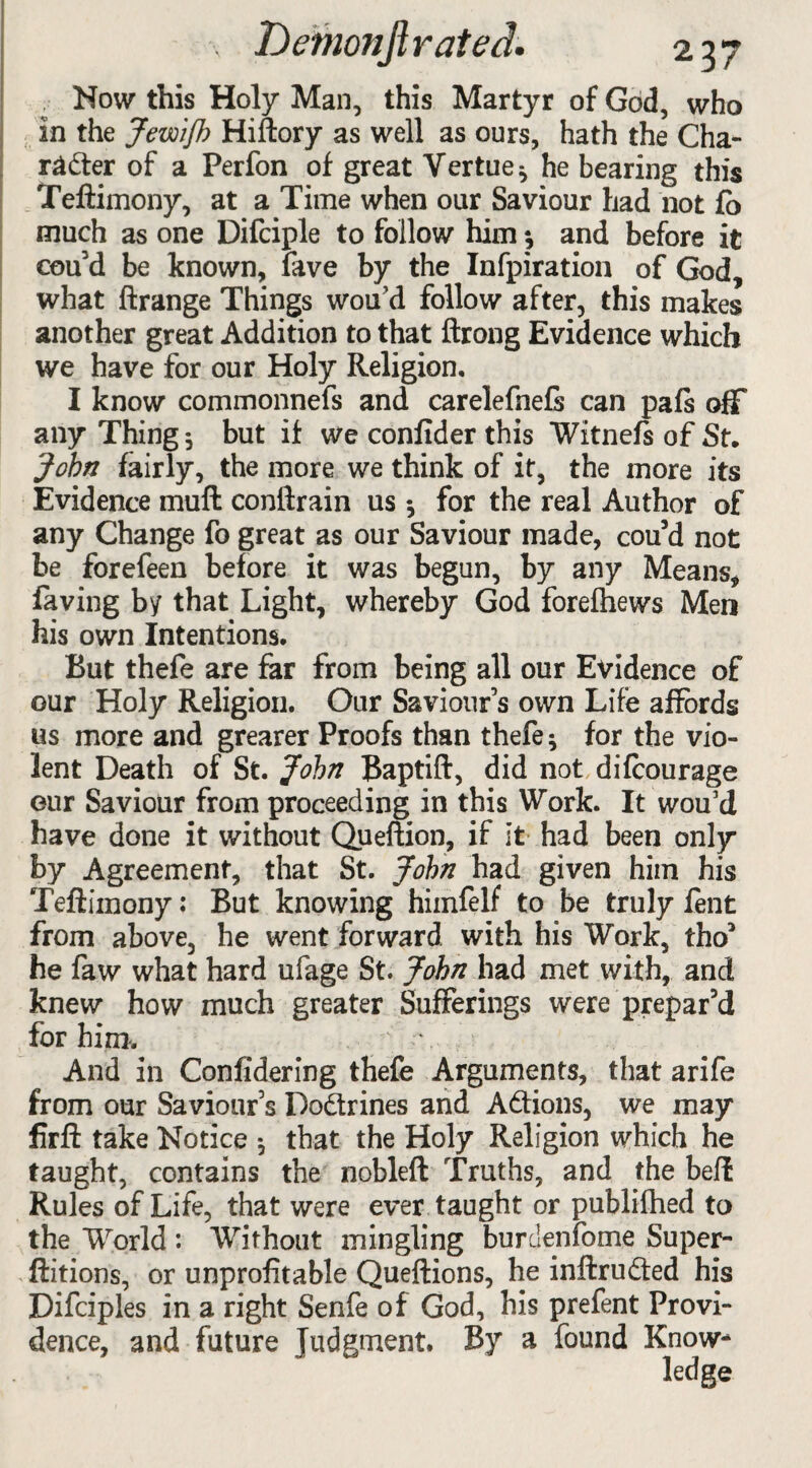 How this Holy Man, this Martyr of God, who in the Jewifh Hiftory as well as ours, hath the Cha¬ racter of a Perfon of great Vertue* he bearing this Teftimony, at a Time when our Saviour had not fo much as one Difciple to follow him •, and before it cou’d be known, fave by the Infpiration of God, what ftrange Things wou’d follow after, this makes another great Addition to that ftrong Evidence which we have for our Holy Religion. I know commonnefs and carelefnefs can pafs off any Thing $ but if we confider this Witnefs of St. John fairly, the more we think of it, the more its Evidence muft conftrain us •, for the real Author of any Change fo great as our Saviour made, cou’d not be forefeen before it was begun, by any Means, faving by that Light, whereby God forelhews Men his own Intentions. But thefe are far from being all our Evidence of our Holy Religion. Our Saviour’s own Life affords us more and grearer Proofs than thefe; for the vio¬ lent Death of St. John Baptift, did not di(courage our Saviour from proceeding in this Work. It wou’d have done it without Queftion, if It had been only by Agreement, that St. John had given him his Teftimony: But knowing hiinfelf to be truly fent from above, he went forward with his Work, tho* he faw what hard ufage St. John had met with, and knew how much greater Sufferings were prepar’d for him. \ And in Confidering thefe Arguments, that arife from our Saviour’s Do&rines and Actions, we may firft take Notice •, that the Holy Religion which he taught, contains the nobleft Truths, and the beft Rules of Life, that were ever taught or publifhed to the World : Without mingling burdenfome Super- ftitions, or unprofitable Queftions, he inftruCted his Difciples in a right Senfe of God, his prefent Provi¬ dence, and future Judgment. By a found Know-