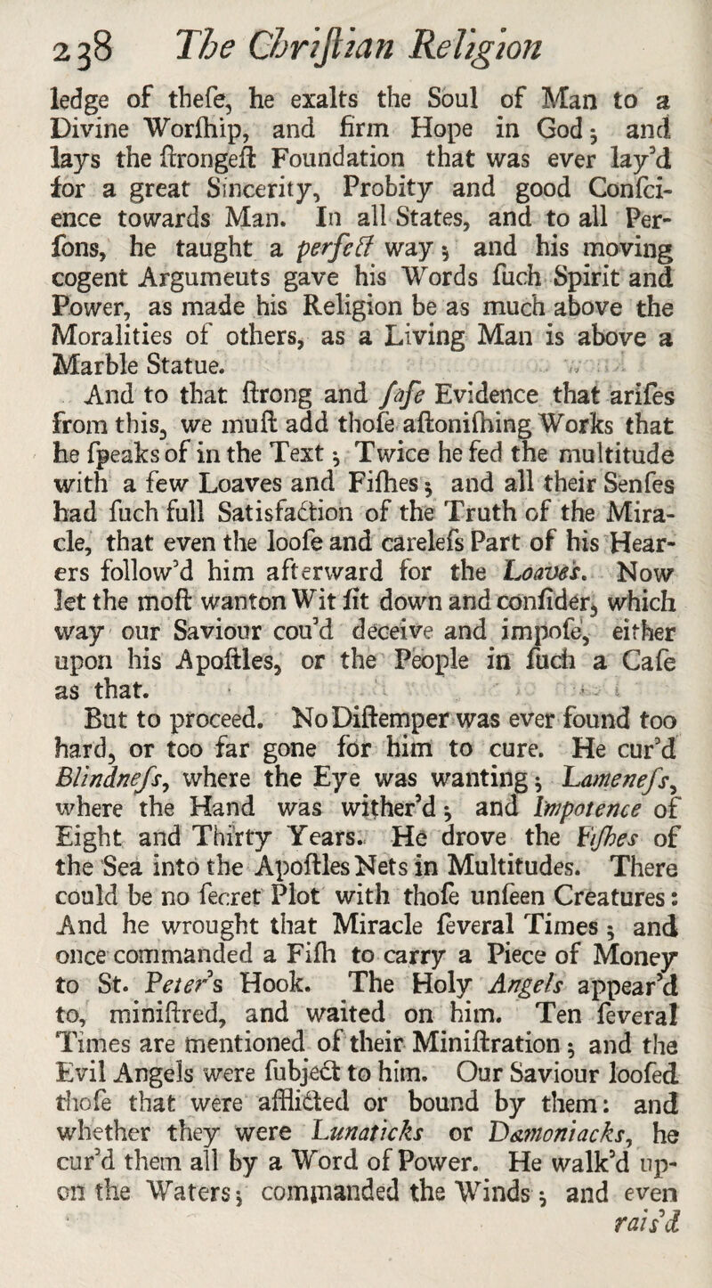 ledge of thefe, he exalts the Soul of Man to a Divine Worfhip, and firm Hope in God 3 and lays the ftrongeft Foundation that was ever lay’d for a great Sincerity, Probity and good Confid¬ ence towards Man. In all States, and to all Per- fons, he taught a perfetf way 3 and his moving cogent Argumeuts gave his Words fiuch Spirit and Power, as made his Religion be as much above the Moralities of others, as a Living Man is above a Marble Statue. ,v And to that ftrong and fafe Evidence that arifies from this, we mull add thofe aftonifhing Works that he {peaks of in the Text 3 Twice he fed the multitude with a few Loaves and Fifhes 5 and all their Senfies had fiuch full Satisfaction of the Truth of the Mira¬ cle, that even the loofe and carelefs Part of his Hear¬ ers follow’d him afterward for the Loaves. Now let the moft wanton Wit fit down and confider, which way our Saviour cou’d deceive and impofe', either upon his Apofitles, or the People in fiuch a Cafie as that. ■ • -y 1 ' > - i But to proceed. No Diftemper was ever found too hard, or too far gone for him to cure. He cur’d Blindnefs, where the Eye was wanting 3 Lamenefs, where the Hand was wither’d *, and Impotence of Eight and Thirty Years. He drove the Fijbes of the Sea into the ApoftlesNets in Multitudes. There could be no fecret Plot with thofe unfeen Creatures: And he wrought that Miracle feveral Times 3 and once commanded a Fifti to carry a Piece of Money to St. Feters Hook. The Holy Angels appear’d to, miniftred, and waited on him. Ten feveral Times are mentioned of their Miniftration 3 and the Evil Angels were fubjeCt to him. Our Saviour loofed thofe that were affii&ed or bound by them: and whether they were hunat'icks or Damoniacks, he cur’d them all by a Word of Power. He walk’d up¬ on the Waters 3 commanded the Winds 3 and even ratii